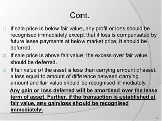 Cont.
1) If sale price is below fair value, any profit or loss should be
recognised immediately except that if loss is compensated by
future lease payments at below market price, it should be
deferred.
2) If sale price is above fair value, the excess over fair value
should be deferred.
3) If fair value of the asset is less than carrying amount of asset,
a loss equal to amount of difference between carrying
amount and fair value should be recognised immediately.
Any gain or loss deferred will be amortised over the lease
term of asset. Further, if the transaction is established at
fair value, any gain/loss should be recognised
immediately.
14
 