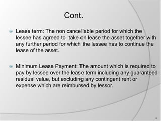 Cont.
 Lease term: The non cancellable period for which the
lessee has agreed to take on lease the asset together with
any further period for which the lessee has to continue the
lease of the asset.
 Minimum Lease Payment: The amount which is required to
pay by lessee over the lease term including any guaranteed
residual value, but excluding any contingent rent or
expense which are reimbursed by lessor.
6
 