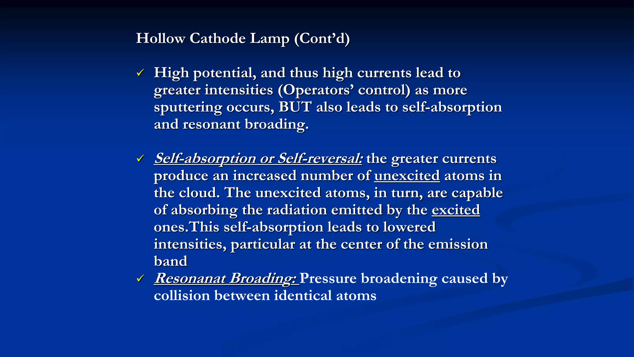 Hollow Cathode Lamp (Cont’d)
 High potential, and thus high currents lead to
greater intensities (Operators’ control) as more
sputtering occurs, BUT also leads to self-absorption
and resonant broading.
 Self-absorption or Self-reversal: the greater currents
produce an increased number of unexcited atoms in
the cloud. The unexcited atoms, in turn, are capable
of absorbing the radiation emitted by the excited
ones.This self-absorption leads to lowered
intensities, particular at the center of the emission
band
 Resonanat Broading: Pressure broadening caused by
collision between identical atoms
 