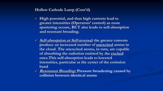 Hollow Cathode Lamp (Cont’d)
 High potential, and thus high currents lead to
greater intensities (Operators’ control) as more
sputtering occurs, BUT also leads to self-absorption
and resonant broading.
 Self-absorption or Self-reversal: the greater currents
produce an increased number of unexcited atoms in
the cloud. The unexcited atoms, in turn, are capable
of absorbing the radiation emitted by the excited
ones.This self-absorption leads to lowered
intensities, particular at the center of the emission
band
 Resonanat Broading: Pressure broadening caused by
collision between identical atoms
 