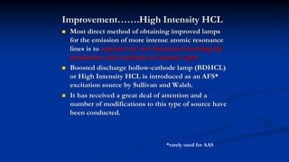 Improvement…….High Intensity HCL
 Most direct method of obtaining improved lamps
for the emission of more intense atomic resonance
lines is to separate the two functions involving the
production and excitation of atomic vapor
 Boosted discharge hollow-cathode lamp (BDHCL)
or High Intensity HCL is introduced as an AFS*
excitation source by Sullivan and Walsh.
 It has received a great deal of attention and a
number of modifications to this type of source have
been conducted.
*rarely used for AAS
 