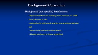 Background Correction
Background (non-specific) Interferences:
-Spectral interferences resulting from emission of EMR
from elements in cell
-absorption by polyatomic species or scattering within the
cell
- More severe in furnaces than flames
- Greater at shorter λs (more scattering)
 