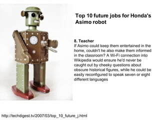 8. Teacher If Asimo could keep them entertained in the home, couldn't he also make them informed in the classroom? A Wi-Fi connection into Wikipedia would ensure he'd never be caught out by cheeky questions about obscure historical figures, while he could be easily reconfigured to speak seven or eight different languages Top 10 future jobs for Honda's Asimo robot http://techdigest.tv/2007/03/top_10_future_j.html 