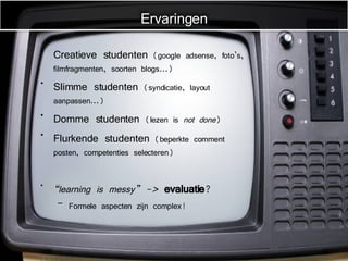 Creatieve studenten  (google adsense, foto’s, filmfragmenten, soorten blogs...) Slimme studenten  (syndicatie, layout aanpassen...) Domme studenten  (lezen is  not done ) Flurkende studenten  (beperkte comment posten, competenties selecteren) “ learning is messy” ->  evaluatie ? Formele aspecten zijn complex! Ervaringen 