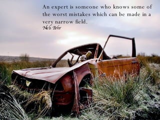 An expert is someone who knows some of the worst mistakes which can be made in a very narrow field. Niels Bohr 