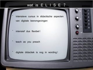 intensieve cursus in didactische aspecten van digitale leeromgevingen intensief dus flexibel! teach as you preach digitale didactiek is nog in wording! wat is E L I S E ? 