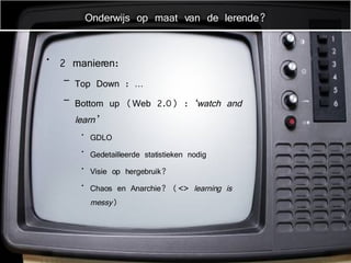2 manieren: Top Down : … Bottom up (Web 2.0) :  ‘watch and learn’ GDLO Gedetailleerde statistieken nodig Visie op hergebruik? Chaos en Anarchie? (<>  learning is messy ) Onderwijs op maat van de lerende? 