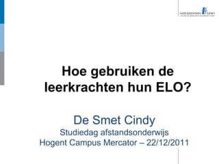 Hoe gebruiken de
 leerkrachten hun ELO?

       De Smet Cindy
    Studiedag afstandsonderwijs
Hogent Campus Mercator – 22/12/2011
 
