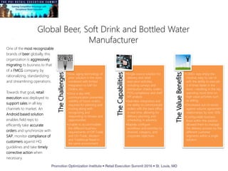 Global Beer, Soft Drink and Bottled Water
Manufacturer
TheChallenges
•Slow, aging technology of
prior solution in the store,
combined with limited
integration to SAP for
Orders, etc.
•Once a day HHC
communication prevented
visibility of future orders,
required for planning and
routing along with
recognizing and
responding to threats and
opportunities.
•Unable to accommodate
the different business
requirements of Off-Trade
and On-Trade, Modern
and Traditional Retail in
the same environment.
TheCapabilities
•Single source solution for
delivery and retail
execution activities,
including surveys and
distribution checks, orders,
POG compliance and shelf
KPI analysis
•Seamless integration and
the ability to communicate
orders with the back office
in real time, allowing for
delivery planning and
scheduling in advance.
•Rapidly configure
workflows and activities by
channel, category, and
corporate objectives.
TheValueBenefits
•1,000+ reps enjoy the
intuitive, easy to use UI
with the ability to execute
3-4 times faster in the
store - resulting in the rep
spending more time on
high value activities such
as selling.
•Decreased out-of-stocks
against volume agreement
relationships by over 50%
•Configurable business
flows within the solution
allowed them to manage
the delivery process by the
different customer
segments within a single
solution
One of the most recognizable
brands of beer globally, this
organization is aggressively
migrating its business to that
of a FMCG company by
rationalizing, standardizing
and streamlining operations.
Towards that goal, retail
execution was deployed to
support sales in all key
channels to market. An
Android based solution
enables field reps to
efficiently take accurate
orders and synchronize with
SAP, monitor compliance of
customers against HQ
guidelines and take timely
corrective action when
necessary.
 