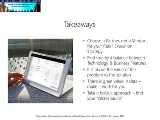 Takeaways
 Choose a Partner, not a Vendor
for your Retail Execution
Strategy
 Find the right balance between
Technology & Business Features
 It is about the value of the
problem vs the solution
 There is great value in data –
make it work for you
 Take a holistic approach – find
your “secret sauce”
 