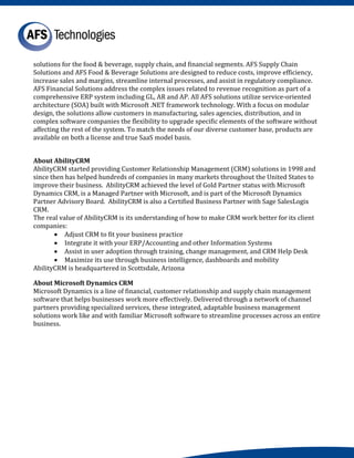 solutions for the food & beverage, supply chain, and financial segments. AFS Supply Chain
Solutions and AFS Food & Beverage Solutions are designed to reduce costs, improve efficiency,
increase sales and margins, streamline internal processes, and assist in regulatory compliance.
AFS Financial Solutions address the complex issues related to revenue recognition as part of a
comprehensive ERP system including GL, AR and AP. All AFS solutions utilize service-oriented
architecture (SOA) built with Microsoft .NET framework technology. With a focus on modular
design, the solutions allow customers in manufacturing, sales agencies, distribution, and in
complex software companies the flexibility to upgrade specific elements of the software without
affecting the rest of the system. To match the needs of our diverse customer base, products are
available on both a license and true SaaS model basis.



AbilityCRM started providing Customer Relationship Management (CRM) solutions in 1998 and
About AbilityCRM

since then has helped hundreds of companies in many markets throughout the United States to
improve their business. AbilityCRM achieved the level of Gold Partner status with Microsoft
Dynamics CRM, is a Managed Partner with Microsoft, and is part of the Microsoft Dynamics
Partner Advisory Board. AbilityCRM is also a Certified Business Partner with Sage SalesLogix
CRM.
The real value of AbilityCRM is its understanding of how to make CRM work better for its client
companies:
       • Adjust CRM to fit your business practice
       • Integrate it with your ERP/Accounting and other Information Systems
       • Assist in user adoption through training, change management, and CRM Help Desk
       • Maximize its use through business intelligence, dashboards and mobility
AbilityCRM is headquartered in Scottsdale, Arizona


Microsoft Dynamics is a line of financial, customer relationship and supply chain management
About Microsoft Dynamics CRM

software that helps businesses work more effectively. Delivered through a network of channel
partners providing specialized services, these integrated, adaptable business management
solutions work like and with familiar Microsoft software to streamline processes across an entire
business.
 