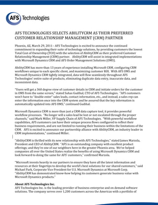 AFS TECHNOLOGIES SELECTS ABILITYCRM AS THEIR PREFERRED
CUSTOMER RELATIONSHIP MANAGEMENT (CRM) PARTNER
Phoenix, AZ, March 29, 2011 - AFS Technologies is excited to announce the continued
commitment to expanding their suite of technology solutions, by providing customers the lowest
Total Cost of Ownership (TCO) with the selection of AbilityCRM as their preferred Customer
Relationship Management (CRM) partner. AbilityCRM will assist in integrated implementations
with Microsoft Dynamics CRM and AFS Order Management Solutions (OMS).

AbilityCRM has more than 13 years of experience installing Microsoft CRM, configuring CRM
workflows unique to each specific client, and maximizing customer ROI. With AFS OMS and
Microsoft Dynamics CRM tightly integrated, data will flow seamlessly throughout AFS
Technologies’ entire suite of products, eliminating duplicate data entry, inaccurate data, and
inconsistent data.

“Users will get a 360 degree view of customer details in CRM and initiate orders for the customer
in OMS from the same screen,” stated Suhas Gudihal, CTO of AFS Technologies. “AFS customers
won’t have to “double enter” sales leads, contact information, etc., and instead, a sales rep can
enter the information once into the CRM system and be assured that the key information is
automatically updated into AFS OMS,” continued Gudihal.

Microsoft Dynamics CRM is more than just a CRM data capture tool, it provides powerful
workflow processes. “No longer will a sales lead be lost or not escalated through the proper
channels,” said Mark Miller, VP Supply Chain of AFS Technologies. “With powerful workflow
capabilities, AFS customers can have their unique process flows configured to reflect their
business requirements, and are not limited to running their business within the limitations of the
CRM. AFS is excited to announce our partnership alliance with AbilityCRM, an industry leader in
CRM implementations,” continued Miller.

“AbilityCRM is thrilled with its new relationship with AFS Technologies,” stated James Marzola,
President and CEO of AbilityCRM. “AFS is an outstanding company with excellent product
offerings; and they’re one of our neighbors here in the greater Phoenix area. We’ve helped
companies all over the United States realize the benefits of using Microsoft Dynamics CRM and
look forward to doing the same for AFS’ customers,” confirmed Marzola.

“Microsoft invests heavily in our partners to ensure they have all the latest information and
resources at their fingertips to develop the world’s best solutions for our shared customers,” said
Michael Park, Corporate Vice President for U.S. Microsoft Dynamics at Microsoft Corp.
“AbilityCRM has demonstrated know-how helping its customers generate business value with
Microsoft Dynamics products.”


AFS Technologies Inc. is the leading provider of business enterprise and on demand software
About AFS Technologies Inc.

solutions. The company serves over 1,200 customers across the Americas with a portfolio of
 