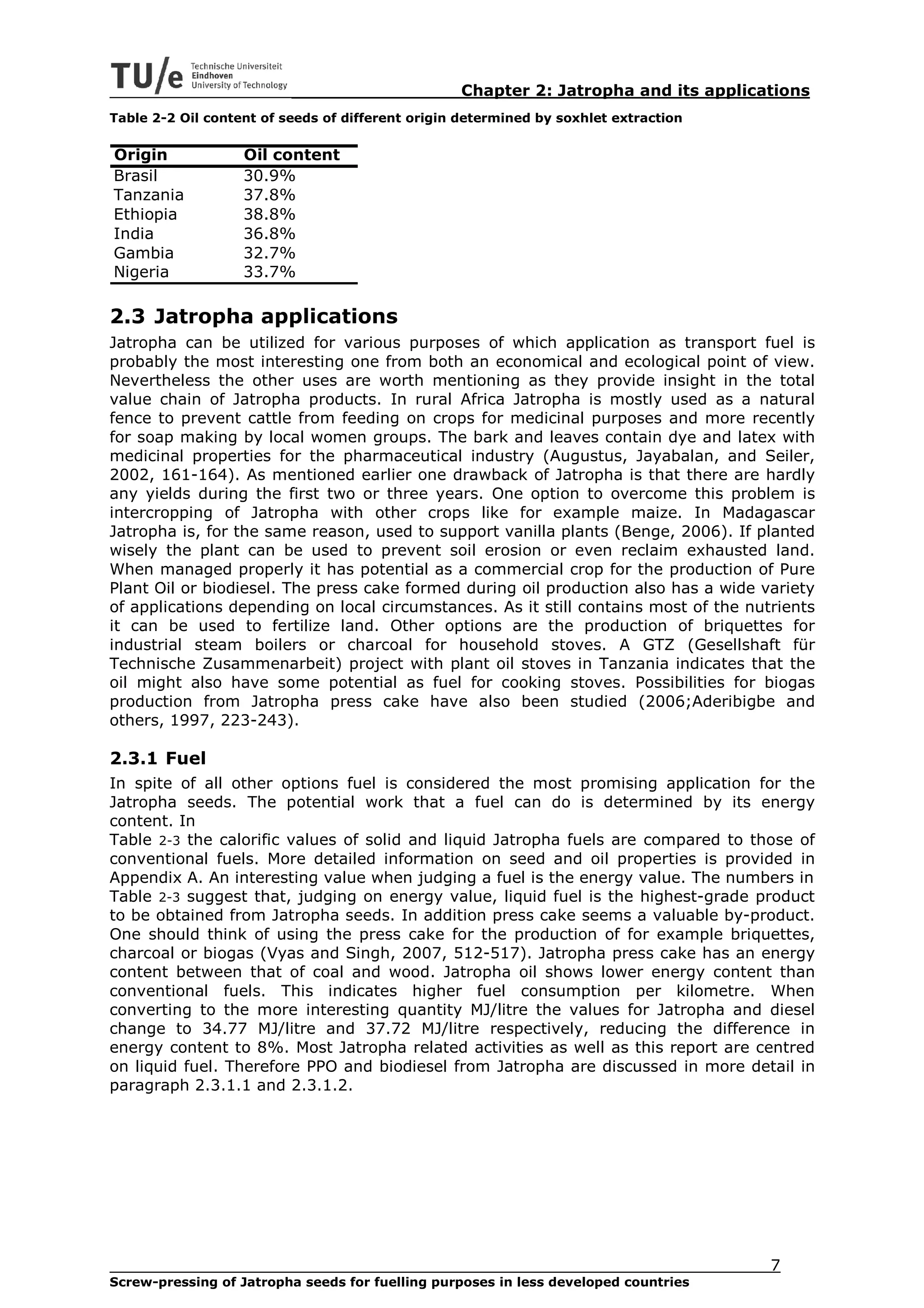 Chapter 2: Jatropha and its applications
Table 2-2 Oil content of seeds of different origin determined by soxhlet extraction


Origin             Oil content
Brasil             30.9%
Tanzania           37.8%
Ethiopia           38.8%
India              36.8%
Gambia             32.7%
Nigeria            33.7%

2.3 Jatropha applications
Jatropha can be utilized for various purposes of which application as transport fuel is
probably the most interesting one from both an economical and ecological point of view.
Nevertheless the other uses are worth mentioning as they provide insight in the total
value chain of Jatropha products. In rural Africa Jatropha is mostly used as a natural
fence to prevent cattle from feeding on crops for medicinal purposes and more recently
for soap making by local women groups. The bark and leaves contain dye and latex with
medicinal properties for the pharmaceutical industry (Augustus, Jayabalan, and Seiler,
2002, 161-164). As mentioned earlier one drawback of Jatropha is that there are hardly
any yields during the first two or three years. One option to overcome this problem is
intercropping of Jatropha with other crops like for example maize. In Madagascar
Jatropha is, for the same reason, used to support vanilla plants (Benge, 2006). If planted
wisely the plant can be used to prevent soil erosion or even reclaim exhausted land.
When managed properly it has potential as a commercial crop for the production of Pure
Plant Oil or biodiesel. The press cake formed during oil production also has a wide variety
of applications depending on local circumstances. As it still contains most of the nutrients
it can be used to fertilize land. Other options are the production of briquettes for
industrial steam boilers or charcoal for household stoves. A GTZ (Gesellshaft für
Technische Zusammenarbeit) project with plant oil stoves in Tanzania indicates that the
oil might also have some potential as fuel for cooking stoves. Possibilities for biogas
production from Jatropha press cake have also been studied (2006;Aderibigbe and
others, 1997, 223-243).

2.3.1 Fuel
In spite of all other options fuel is considered the most promising application for the
Jatropha seeds. The potential work that a fuel can do is determined by its energy
content. In
Table 2-3 the calorific values of solid and liquid Jatropha fuels are compared to those of
conventional fuels. More detailed information on seed and oil properties is provided in
Appendix A. An interesting value when judging a fuel is the energy value. The numbers in
Table 2-3 suggest that, judging on energy value, liquid fuel is the highest-grade product
to be obtained from Jatropha seeds. In addition press cake seems a valuable by-product.
One should think of using the press cake for the production of for example briquettes,
charcoal or biogas (Vyas and Singh, 2007, 512-517). Jatropha press cake has an energy
content between that of coal and wood. Jatropha oil shows lower energy content than
conventional fuels. This indicates higher fuel consumption per kilometre. When
converting to the more interesting quantity MJ/litre the values for Jatropha and diesel
change to 34.77 MJ/litre and 37.72 MJ/litre respectively, reducing the difference in
energy content to 8%. Most Jatropha related activities as well as this report are centred
on liquid fuel. Therefore PPO and biodiesel from Jatropha are discussed in more detail in
paragraph 2.3.1.1 and 2.3.1.2.




                                                                                      7
Screw-pressing of Jatropha seeds for fuelling purposes in less developed countries
 