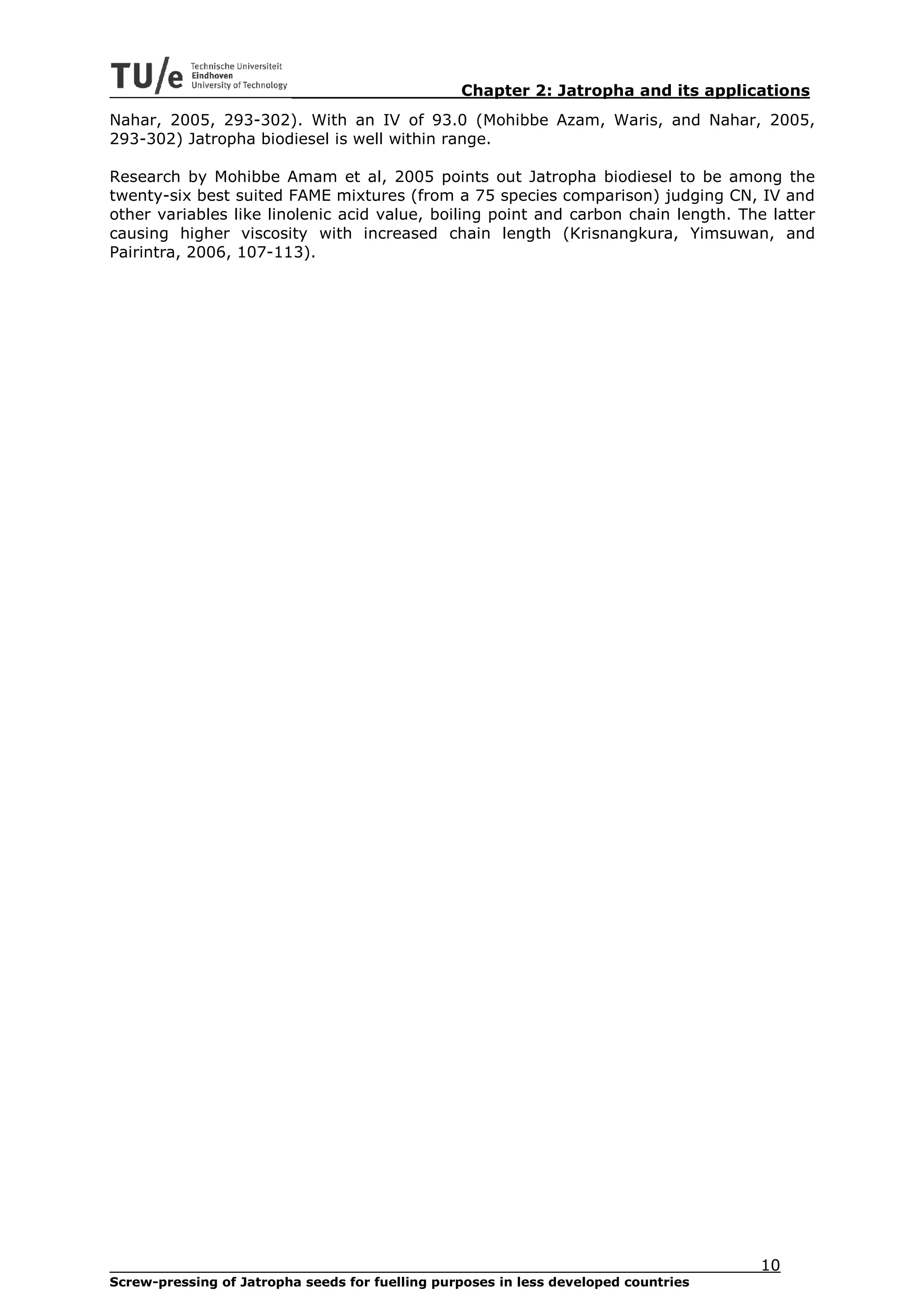 Chapter 2: Jatropha and its applications
Nahar, 2005, 293-302). With an IV of 93.0 (Mohibbe Azam, Waris, and Nahar, 2005,
293-302) Jatropha biodiesel is well within range.

Research by Mohibbe Amam et al, 2005 points out Jatropha biodiesel to be among the
twenty-six best suited FAME mixtures (from a 75 species comparison) judging CN, IV and
other variables like linolenic acid value, boiling point and carbon chain length. The latter
causing higher viscosity with increased chain length (Krisnangkura, Yimsuwan, and
Pairintra, 2006, 107-113).




                                                                                     10
Screw-pressing of Jatropha seeds for fuelling purposes in less developed countries
 