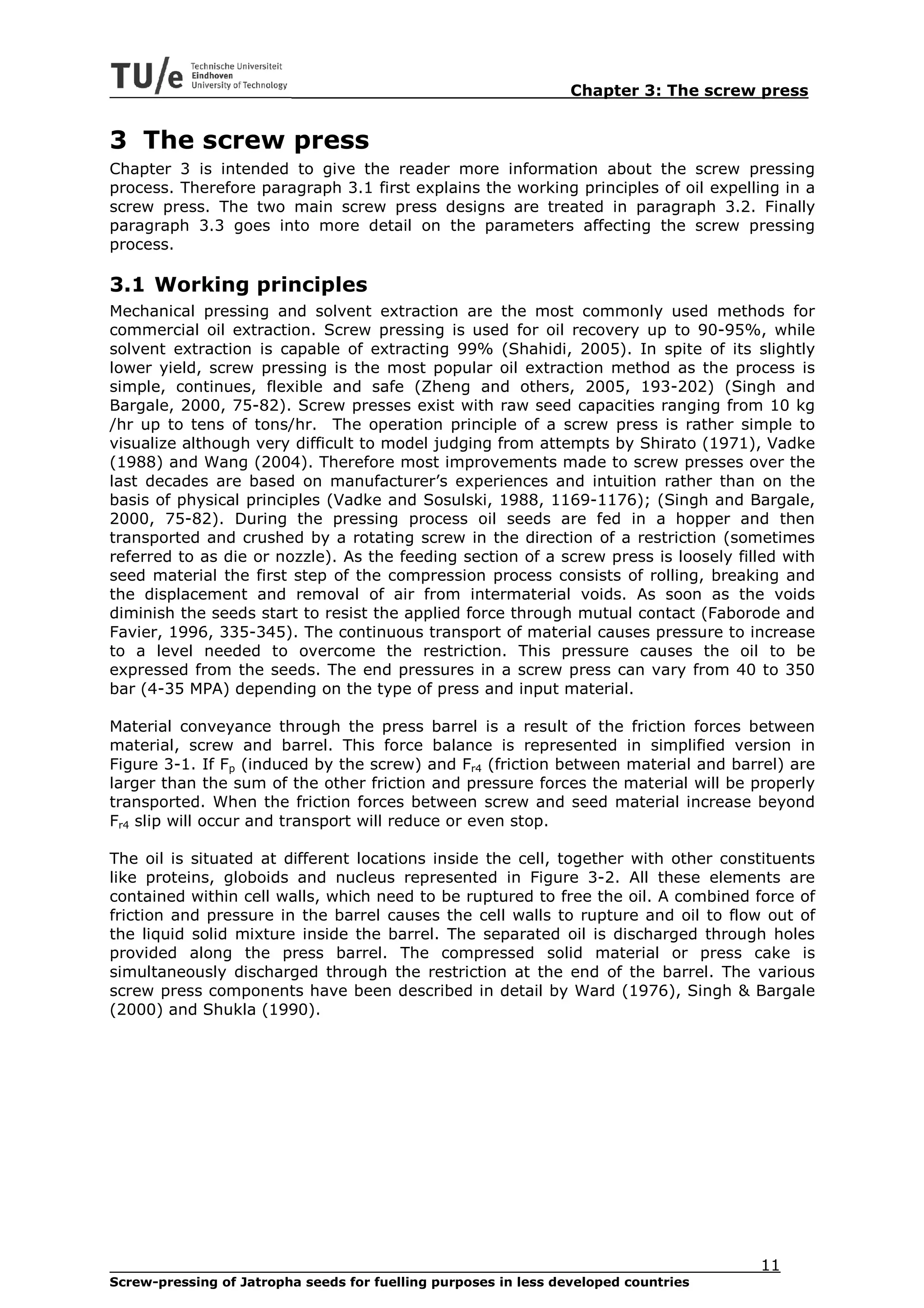 Chapter 3: The screw press


3 The screw press
Chapter 3 is intended to give the reader more information about the screw pressing
process. Therefore paragraph 3.1 first explains the working principles of oil expelling in a
screw press. The two main screw press designs are treated in paragraph 3.2. Finally
paragraph 3.3 goes into more detail on the parameters affecting the screw pressing
process.

3.1 Working principles
Mechanical pressing and solvent extraction are the most commonly used methods for
commercial oil extraction. Screw pressing is used for oil recovery up to 90-95%, while
solvent extraction is capable of extracting 99% (Shahidi, 2005). In spite of its slightly
lower yield, screw pressing is the most popular oil extraction method as the process is
simple, continues, flexible and safe (Zheng and others, 2005, 193-202) (Singh and
Bargale, 2000, 75-82). Screw presses exist with raw seed capacities ranging from 10 kg
/hr up to tens of tons/hr. The operation principle of a screw press is rather simple to
visualize although very difficult to model judging from attempts by Shirato (1971), Vadke
(1988) and Wang (2004). Therefore most improvements made to screw presses over the
last decades are based on manufacturer’s experiences and intuition rather than on the
basis of physical principles (Vadke and Sosulski, 1988, 1169-1176); (Singh and Bargale,
2000, 75-82). During the pressing process oil seeds are fed in a hopper and then
transported and crushed by a rotating screw in the direction of a restriction (sometimes
referred to as die or nozzle). As the feeding section of a screw press is loosely filled with
seed material the first step of the compression process consists of rolling, breaking and
the displacement and removal of air from intermaterial voids. As soon as the voids
diminish the seeds start to resist the applied force through mutual contact (Faborode and
Favier, 1996, 335-345). The continuous transport of material causes pressure to increase
to a level needed to overcome the restriction. This pressure causes the oil to be
expressed from the seeds. The end pressures in a screw press can vary from 40 to 350
bar (4-35 MPA) depending on the type of press and input material.

Material conveyance through the press barrel is a result of the friction forces between
material, screw and barrel. This force balance is represented in simplified version in
Figure 3-1. If Fp (induced by the screw) and Fr4 (friction between material and barrel) are
larger than the sum of the other friction and pressure forces the material will be properly
transported. When the friction forces between screw and seed material increase beyond
Fr4 slip will occur and transport will reduce or even stop.

The oil is situated at different locations inside the cell, together with other constituents
like proteins, globoids and nucleus represented in Figure 3-2. All these elements are
contained within cell walls, which need to be ruptured to free the oil. A combined force of
friction and pressure in the barrel causes the cell walls to rupture and oil to flow out of
the liquid solid mixture inside the barrel. The separated oil is discharged through holes
provided along the press barrel. The compressed solid material or press cake is
simultaneously discharged through the restriction at the end of the barrel. The various
screw press components have been described in detail by Ward (1976), Singh & Bargale
(2000) and Shukla (1990).




                                                                                     11
Screw-pressing of Jatropha seeds for fuelling purposes in less developed countries
 