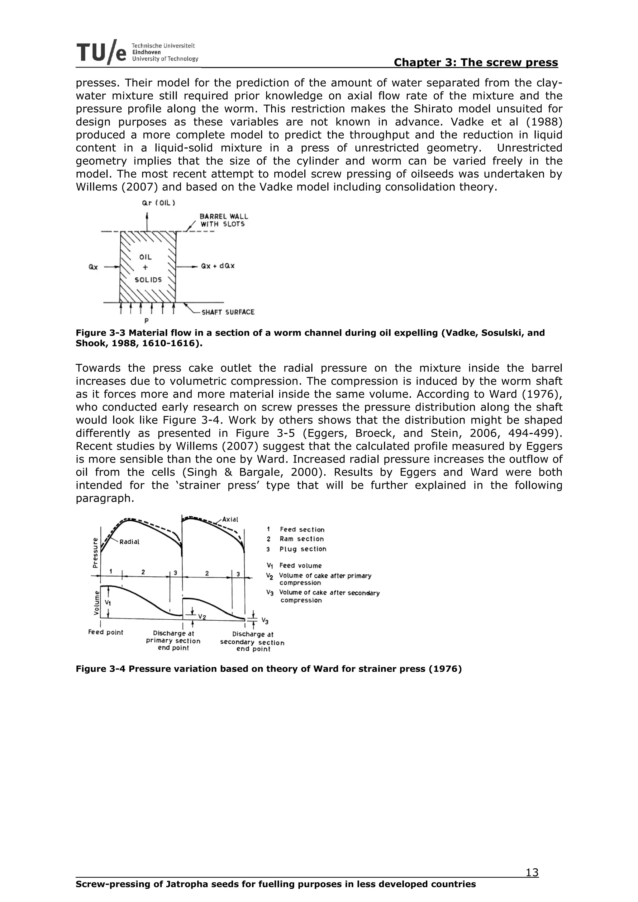 Chapter 3: The screw press
presses. Their model for the prediction of the amount of water separated from the clay-
water mixture still required prior knowledge on axial flow rate of the mixture and the
pressure profile along the worm. This restriction makes the Shirato model unsuited for
design purposes as these variables are not known in advance. Vadke et al (1988)
produced a more complete model to predict the throughput and the reduction in liquid
content in a liquid-solid mixture in a press of unrestricted geometry. Unrestricted
geometry implies that the size of the cylinder and worm can be varied freely in the
model. The most recent attempt to model screw pressing of oilseeds was undertaken by
Willems (2007) and based on the Vadke model including consolidation theory.




Figure 3-3 Material flow in a section of a worm channel during oil expelling (Vadke, Sosulski, and
Shook, 1988, 1610-1616).

Towards the press cake outlet the radial pressure on the mixture inside the barrel
increases due to volumetric compression. The compression is induced by the worm shaft
as it forces more and more material inside the same volume. According to Ward (1976),
who conducted early research on screw presses the pressure distribution along the shaft
would look like Figure 3-4. Work by others shows that the distribution might be shaped
differently as presented in Figure 3-5 (Eggers, Broeck, and Stein, 2006, 494-499).
Recent studies by Willems (2007) suggest that the calculated profile measured by Eggers
is more sensible than the one by Ward. Increased radial pressure increases the outflow of
oil from the cells (Singh & Bargale, 2000). Results by Eggers and Ward were both
intended for the ‘strainer press’ type that will be further explained in the following
paragraph.




Figure 3-4 Pressure variation based on theory of Ward for strainer press (1976)




                                                                                             13
Screw-pressing of Jatropha seeds for fuelling purposes in less developed countries
 