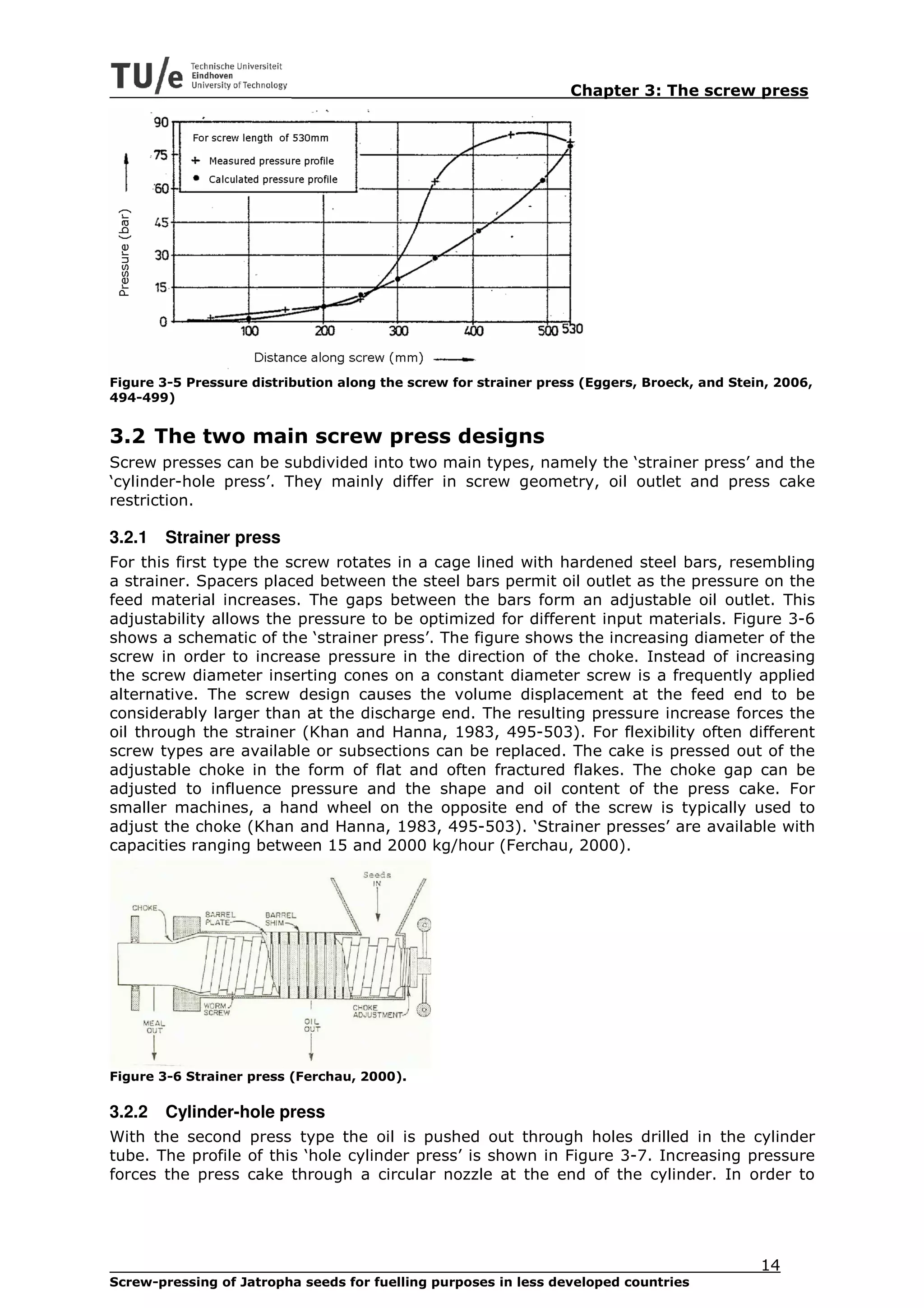 Chapter 3: The screw press




Figure 3-5 Pressure distribution along the screw for strainer press (Eggers, Broeck, and Stein, 2006,
494-499)


3.2 The two main screw press designs
Screw presses can be subdivided into two main types, namely the ‘strainer press’ and the
‘cylinder-hole press’. They mainly differ in screw geometry, oil outlet and press cake
restriction.

3.2.1   Strainer press
For this first type the screw rotates in a cage lined with hardened steel bars, resembling
a strainer. Spacers placed between the steel bars permit oil outlet as the pressure on the
feed material increases. The gaps between the bars form an adjustable oil outlet. This
adjustability allows the pressure to be optimized for different input materials. Figure 3-6
shows a schematic of the ‘strainer press’. The figure shows the increasing diameter of the
screw in order to increase pressure in the direction of the choke. Instead of increasing
the screw diameter inserting cones on a constant diameter screw is a frequently applied
alternative. The screw design causes the volume displacement at the feed end to be
considerably larger than at the discharge end. The resulting pressure increase forces the
oil through the strainer (Khan and Hanna, 1983, 495-503). For flexibility often different
screw types are available or subsections can be replaced. The cake is pressed out of the
adjustable choke in the form of flat and often fractured flakes. The choke gap can be
adjusted to influence pressure and the shape and oil content of the press cake. For
smaller machines, a hand wheel on the opposite end of the screw is typically used to
adjust the choke (Khan and Hanna, 1983, 495-503). ‘Strainer presses’ are available with
capacities ranging between 15 and 2000 kg/hour (Ferchau, 2000).




Figure 3-6 Strainer press (Ferchau, 2000).

3.2.2   Cylinder-hole press
With the second press type the oil is pushed out through holes drilled in the cylinder
tube. The profile of this ‘hole cylinder press’ is shown in Figure 3-7. Increasing pressure
forces the press cake through a circular nozzle at the end of the cylinder. In order to




                                                                                             14
Screw-pressing of Jatropha seeds for fuelling purposes in less developed countries
 