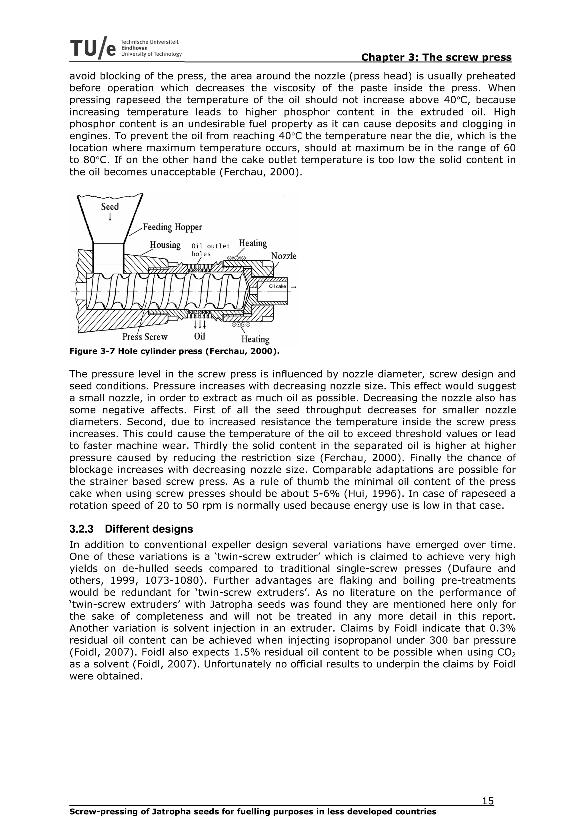 Chapter 3: The screw press
avoid blocking of the press, the area around the nozzle (press head) is usually preheated
before operation which decreases the viscosity of the paste inside the press. When
pressing rapeseed the temperature of the oil should not increase above 40°C, because
increasing temperature leads to higher phosphor content in the extruded oil. High
phosphor content is an undesirable fuel property as it can cause deposits and clogging in
engines. To prevent the oil from reaching 40°C the temperature near the die, which is the
location where maximum temperature occurs, should at maximum be in the range of 60
to 80°C. If on the other hand the cake outlet temperature is too low the solid content in
the oil becomes unacceptable (Ferchau, 2000).




Figure 3-7 Hole cylinder press (Ferchau, 2000).

The pressure level in the screw press is influenced by nozzle diameter, screw design and
seed conditions. Pressure increases with decreasing nozzle size. This effect would suggest
a small nozzle, in order to extract as much oil as possible. Decreasing the nozzle also has
some negative affects. First of all the seed throughput decreases for smaller nozzle
diameters. Second, due to increased resistance the temperature inside the screw press
increases. This could cause the temperature of the oil to exceed threshold values or lead
to faster machine wear. Thirdly the solid content in the separated oil is higher at higher
pressure caused by reducing the restriction size (Ferchau, 2000). Finally the chance of
blockage increases with decreasing nozzle size. Comparable adaptations are possible for
the strainer based screw press. As a rule of thumb the minimal oil content of the press
cake when using screw presses should be about 5-6% (Hui, 1996). In case of rapeseed a
rotation speed of 20 to 50 rpm is normally used because energy use is low in that case.

3.2.3   Different designs
In addition to conventional expeller design several variations have emerged over time.
One of these variations is a ‘twin-screw extruder’ which is claimed to achieve very high
yields on de-hulled seeds compared to traditional single-screw presses (Dufaure and
others, 1999, 1073-1080). Further advantages are flaking and boiling pre-treatments
would be redundant for ‘twin-screw extruders’. As no literature on the performance of
‘twin-screw extruders’ with Jatropha seeds was found they are mentioned here only for
the sake of completeness and will not be treated in any more detail in this report.
Another variation is solvent injection in an extruder. Claims by Foidl indicate that 0.3%
residual oil content can be achieved when injecting isopropanol under 300 bar pressure
(Foidl, 2007). Foidl also expects 1.5% residual oil content to be possible when using CO2
as a solvent (Foidl, 2007). Unfortunately no official results to underpin the claims by Foidl
were obtained.




                                                                                     15
Screw-pressing of Jatropha seeds for fuelling purposes in less developed countries
 