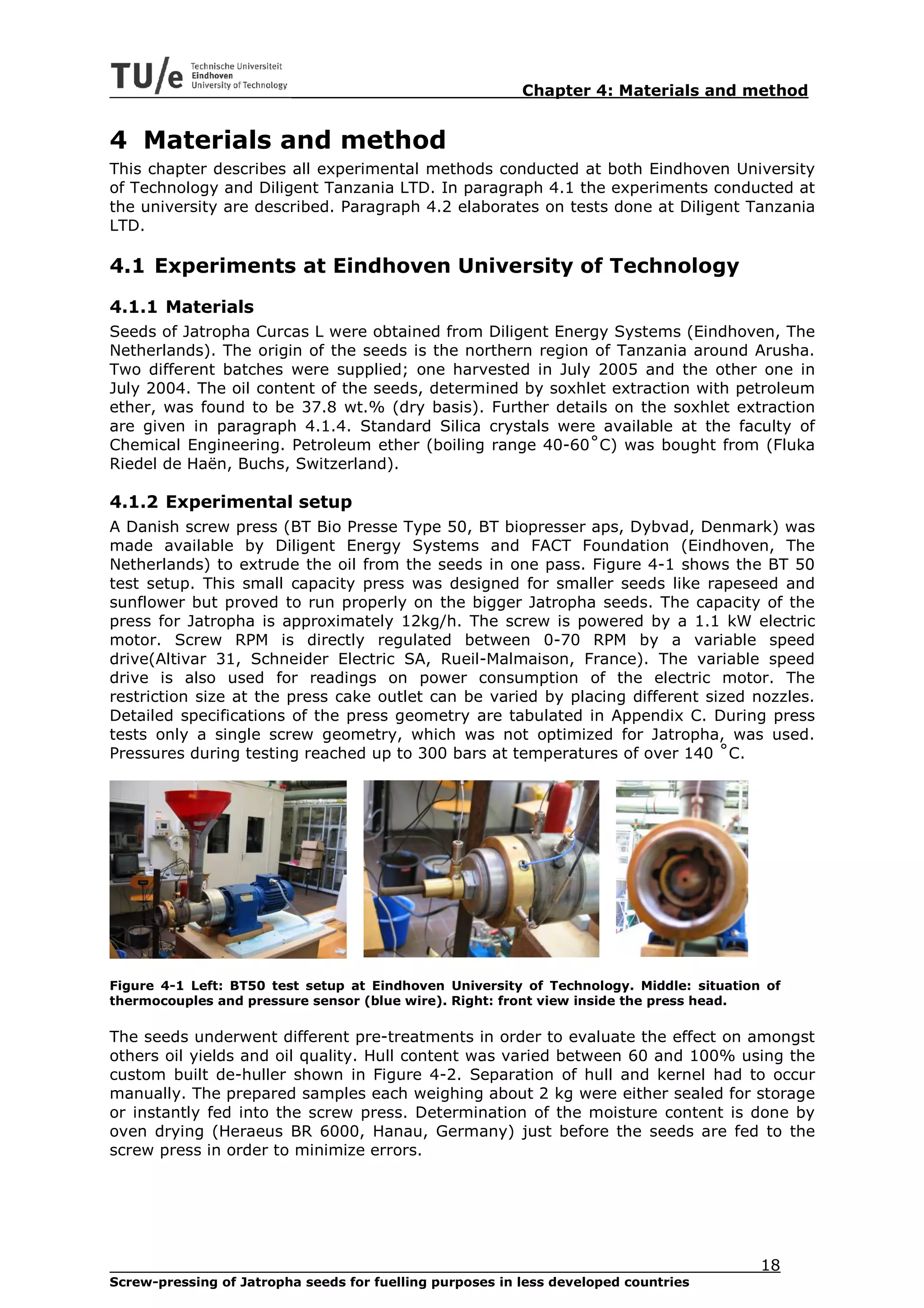 Chapter 4: Materials and method


4 Materials and method
This chapter describes all experimental methods conducted at both Eindhoven University
of Technology and Diligent Tanzania LTD. In paragraph 4.1 the experiments conducted at
the university are described. Paragraph 4.2 elaborates on tests done at Diligent Tanzania
LTD.

4.1 Experiments at Eindhoven University of Technology
4.1.1 Materials
Seeds of Jatropha Curcas L were obtained from Diligent Energy Systems (Eindhoven, The
Netherlands). The origin of the seeds is the northern region of Tanzania around Arusha.
Two different batches were supplied; one harvested in July 2005 and the other one in
July 2004. The oil content of the seeds, determined by soxhlet extraction with petroleum
ether, was found to be 37.8 wt.% (dry basis). Further details on the soxhlet extraction
are given in paragraph 4.1.4. Standard Silica crystals were available at the faculty of
Chemical Engineering. Petroleum ether (boiling range 40-60˚C) was bought from (Fluka
Riedel de Haën, Buchs, Switzerland).

4.1.2 Experimental setup
A Danish screw press (BT Bio Presse Type 50, BT biopresser aps, Dybvad, Denmark) was
made available by Diligent Energy Systems and FACT Foundation (Eindhoven, The
Netherlands) to extrude the oil from the seeds in one pass. Figure 4-1 shows the BT 50
test setup. This small capacity press was designed for smaller seeds like rapeseed and
sunflower but proved to run properly on the bigger Jatropha seeds. The capacity of the
press for Jatropha is approximately 12kg/h. The screw is powered by a 1.1 kW electric
motor. Screw RPM is directly regulated between 0-70 RPM by a variable speed
drive(Altivar 31, Schneider Electric SA, Rueil-Malmaison, France). The variable speed
drive is also used for readings on power consumption of the electric motor. The
restriction size at the press cake outlet can be varied by placing different sized nozzles.
Detailed specifications of the press geometry are tabulated in Appendix C. During press
tests only a single screw geometry, which was not optimized for Jatropha, was used.
Pressures during testing reached up to 300 bars at temperatures of over 140 ˚C.




Figure 4-1 Left: BT50 test setup at Eindhoven University of Technology. Middle: situation of
thermocouples and pressure sensor (blue wire). Right: front view inside the press head.

The seeds underwent different pre-treatments in order to evaluate the effect on amongst
others oil yields and oil quality. Hull content was varied between 60 and 100% using the
custom built de-huller shown in Figure 4-2. Separation of hull and kernel had to occur
manually. The prepared samples each weighing about 2 kg were either sealed for storage
or instantly fed into the screw press. Determination of the moisture content is done by
oven drying (Heraeus BR 6000, Hanau, Germany) just before the seeds are fed to the
screw press in order to minimize errors.




                                                                                         18
Screw-pressing of Jatropha seeds for fuelling purposes in less developed countries
 