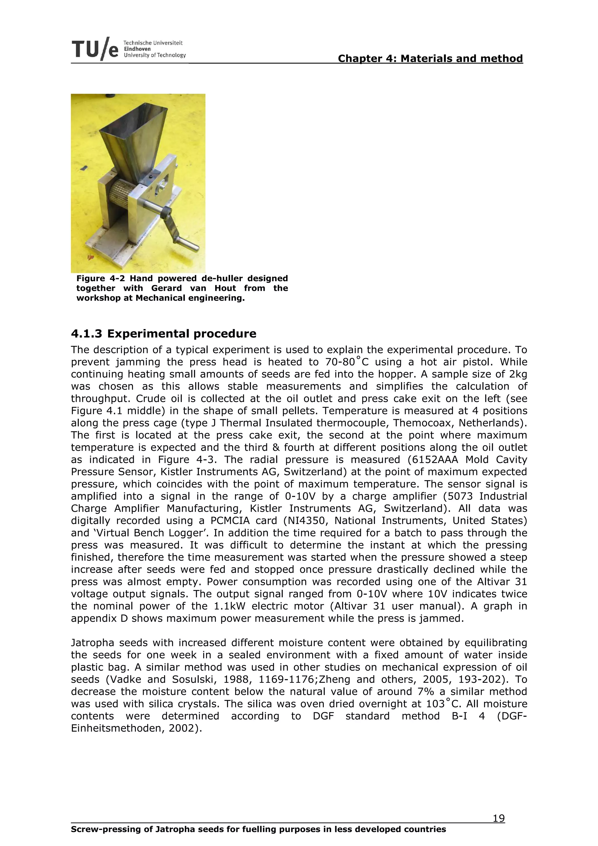 Chapter 4: Materials and method




 Figure 4-2 Hand powered de-huller designed
 together with Gerard van Hout from the
 workshop at Mechanical engineering.



4.1.3 Experimental procedure
The description of a typical experiment is used to explain the experimental procedure. To
prevent jamming the press head is heated to 70-80˚C using a hot air pistol. While
continuing heating small amounts of seeds are fed into the hopper. A sample size of 2kg
was chosen as this allows stable measurements and simplifies the calculation of
throughput. Crude oil is collected at the oil outlet and press cake exit on the left (see
Figure 4.1 middle) in the shape of small pellets. Temperature is measured at 4 positions
along the press cage (type J Thermal Insulated thermocouple, Themocoax, Netherlands).
The first is located at the press cake exit, the second at the point where maximum
temperature is expected and the third & fourth at different positions along the oil outlet
as indicated in Figure 4-3. The radial pressure is measured (6152AAA Mold Cavity
Pressure Sensor, Kistler Instruments AG, Switzerland) at the point of maximum expected
pressure, which coincides with the point of maximum temperature. The sensor signal is
amplified into a signal in the range of 0-10V by a charge amplifier (5073 Industrial
Charge Amplifier Manufacturing, Kistler Instruments AG, Switzerland). All data was
digitally recorded using a PCMCIA card (NI4350, National Instruments, United States)
and ‘Virtual Bench Logger’. In addition the time required for a batch to pass through the
press was measured. It was difficult to determine the instant at which the pressing
finished, therefore the time measurement was started when the pressure showed a steep
increase after seeds were fed and stopped once pressure drastically declined while the
press was almost empty. Power consumption was recorded using one of the Altivar 31
voltage output signals. The output signal ranged from 0-10V where 10V indicates twice
the nominal power of the 1.1kW electric motor (Altivar 31 user manual). A graph in
appendix D shows maximum power measurement while the press is jammed.

Jatropha seeds with increased different moisture content were obtained by equilibrating
the seeds for one week in a sealed environment with a fixed amount of water inside
plastic bag. A similar method was used in other studies on mechanical expression of oil
seeds (Vadke and Sosulski, 1988, 1169-1176;Zheng and others, 2005, 193-202). To
decrease the moisture content below the natural value of around 7% a similar method
was used with silica crystals. The silica was oven dried overnight at 103˚C. All moisture
contents were determined according to DGF standard method B-I 4 (DGF-
Einheitsmethoden, 2002).




                                                                                     19
Screw-pressing of Jatropha seeds for fuelling purposes in less developed countries
 