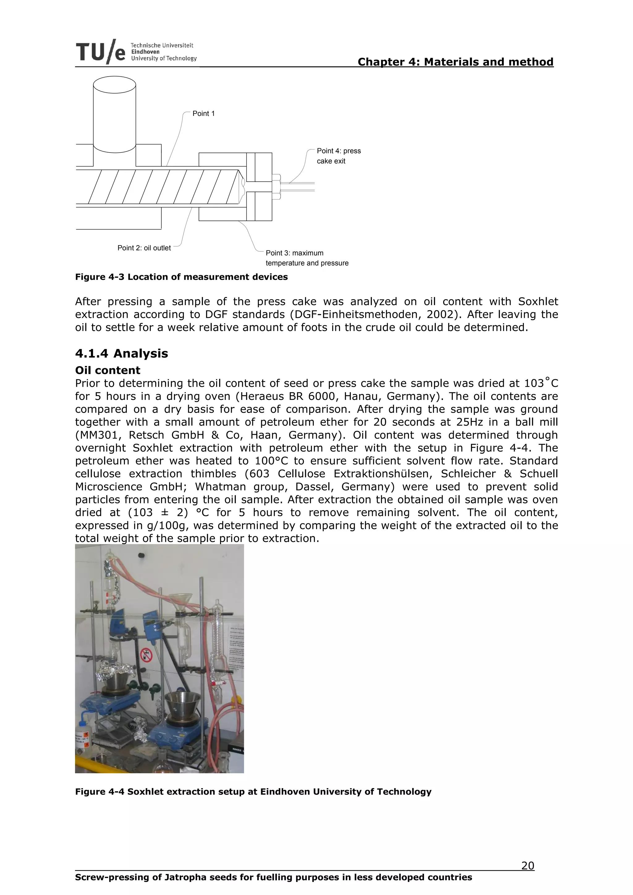 Chapter 4: Materials and method



                              Point 1




                                                      Point 4: press
                                                      cake exit




        Point 2: oil outlet
                                        Point 3: maximum
                                        temperature and pressure

Figure 4-3 Location of measurement devices

After pressing a sample of the press cake was analyzed on oil content with Soxhlet
extraction according to DGF standards (DGF-Einheitsmethoden, 2002). After leaving the
oil to settle for a week relative amount of foots in the crude oil could be determined.

4.1.4 Analysis
Oil content
Prior to determining the oil content of seed or press cake the sample was dried at 103˚C
for 5 hours in a drying oven (Heraeus BR 6000, Hanau, Germany). The oil contents are
compared on a dry basis for ease of comparison. After drying the sample was ground
together with a small amount of petroleum ether for 20 seconds at 25Hz in a ball mill
(MM301, Retsch GmbH & Co, Haan, Germany). Oil content was determined through
overnight Soxhlet extraction with petroleum ether with the setup in Figure 4-4. The
petroleum ether was heated to 100°C to ensure sufficient solvent flow rate. Standard
cellulose extraction thimbles (603 Cellulose Extraktionshülsen, Schleicher & Schuell
Microscience GmbH; Whatman group, Dassel, Germany) were used to prevent solid
particles from entering the oil sample. After extraction the obtained oil sample was oven
dried at (103 ± 2) °C for 5 hours to remove remaining solvent. The oil content,
expressed in g/100g, was determined by comparing the weight of the extracted oil to the
total weight of the sample prior to extraction.




Figure 4-4 Soxhlet extraction setup at Eindhoven University of Technology




                                                                                            20
Screw-pressing of Jatropha seeds for fuelling purposes in less developed countries
 