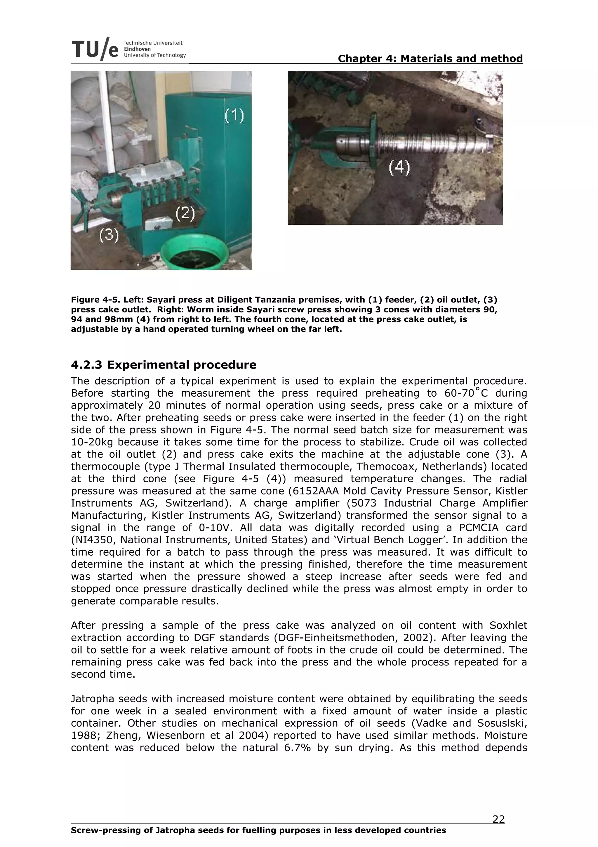 Chapter 4: Materials and method




Figure 4-5. Left: Sayari press at Diligent Tanzania premises, with (1) feeder, (2) oil outlet, (3)
press cake outlet. Right: Worm inside Sayari screw press showing 3 cones with diameters 90,
94 and 98mm (4) from right to left. The fourth cone, located at the press cake outlet, is
adjustable by a hand operated turning wheel on the far left.



4.2.3 Experimental procedure
The description of a typical experiment is used to explain the experimental procedure.
Before starting the measurement the press required preheating to 60-70˚C during
approximately 20 minutes of normal operation using seeds, press cake or a mixture of
the two. After preheating seeds or press cake were inserted in the feeder (1) on the right
side of the press shown in Figure 4-5. The normal seed batch size for measurement was
10-20kg because it takes some time for the process to stabilize. Crude oil was collected
at the oil outlet (2) and press cake exits the machine at the adjustable cone (3). A
thermocouple (type J Thermal Insulated thermocouple, Themocoax, Netherlands) located
at the third cone (see Figure 4-5 (4)) measured temperature changes. The radial
pressure was measured at the same cone (6152AAA Mold Cavity Pressure Sensor, Kistler
Instruments AG, Switzerland). A charge amplifier (5073 Industrial Charge Amplifier
Manufacturing, Kistler Instruments AG, Switzerland) transformed the sensor signal to a
signal in the range of 0-10V. All data was digitally recorded using a PCMCIA card
(NI4350, National Instruments, United States) and ‘Virtual Bench Logger’. In addition the
time required for a batch to pass through the press was measured. It was difficult to
determine the instant at which the pressing finished, therefore the time measurement
was started when the pressure showed a steep increase after seeds were fed and
stopped once pressure drastically declined while the press was almost empty in order to
generate comparable results.

After pressing a sample of the press cake was analyzed on oil content with Soxhlet
extraction according to DGF standards (DGF-Einheitsmethoden, 2002). After leaving the
oil to settle for a week relative amount of foots in the crude oil could be determined. The
remaining press cake was fed back into the press and the whole process repeated for a
second time.

Jatropha seeds with increased moisture content were obtained by equilibrating the seeds
for one week in a sealed environment with a fixed amount of water inside a plastic
container. Other studies on mechanical expression of oil seeds (Vadke and Sosuslski,
1988; Zheng, Wiesenborn et al 2004) reported to have used similar methods. Moisture
content was reduced below the natural 6.7% by sun drying. As this method depends




                                                                                                22
Screw-pressing of Jatropha seeds for fuelling purposes in less developed countries
 