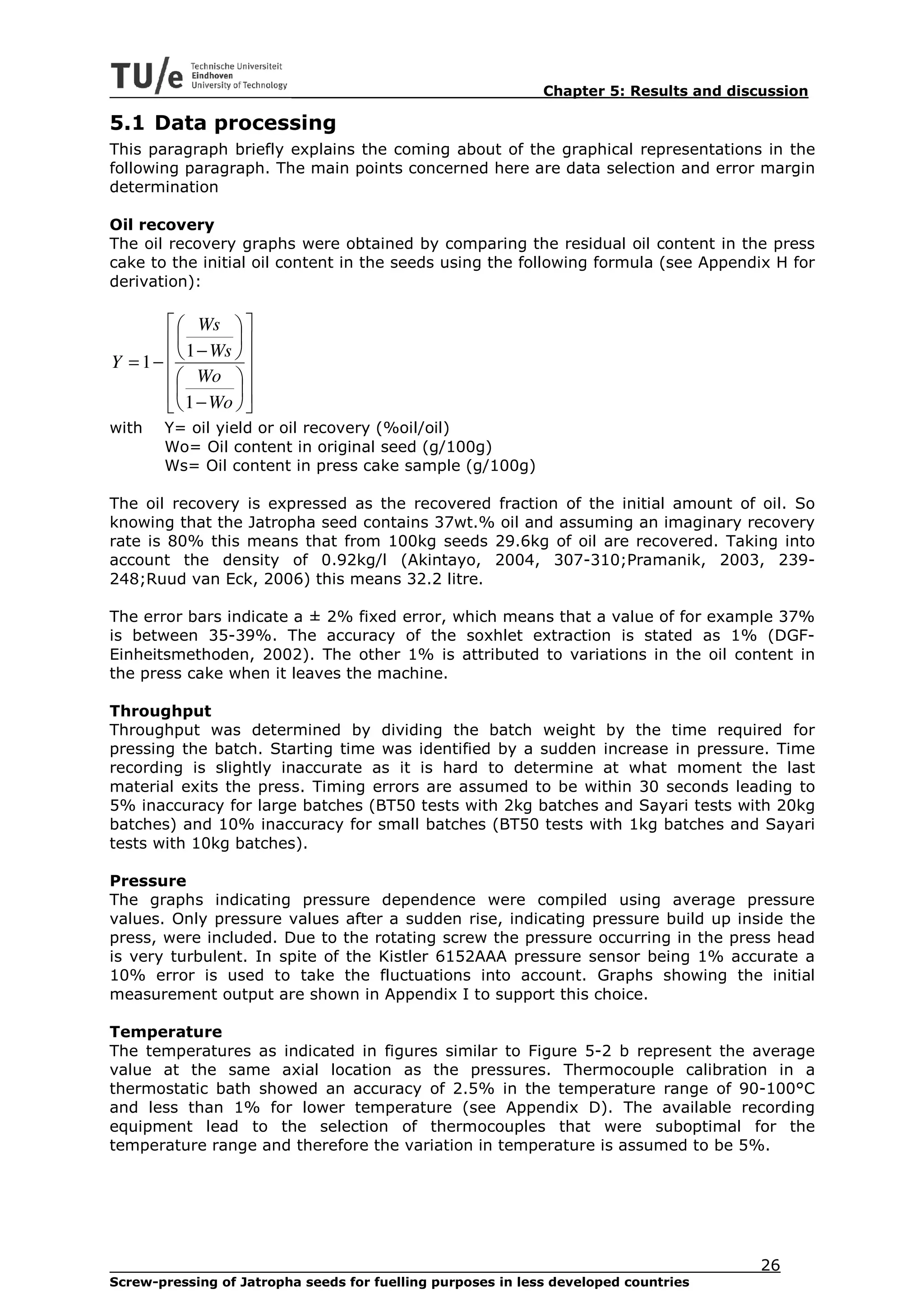 Chapter 5: Results and discussion

5.1 Data processing
This paragraph briefly explains the coming about of the graphical representations in the
following paragraph. The main points concerned here are data selection and error margin
determination

Oil recovery
The oil recovery graphs were obtained by comparing the residual oil content in the press
cake to the initial oil content in the seeds using the following formula (see Appendix H for
derivation):

         Ws  
         1 − Ws  
Y = 1−          
         Wo  
         1 − Wo  
                
with   Y= oil yield or oil recovery (%oil/oil)
       Wo= Oil content in original seed (g/100g)
       Ws= Oil content in press cake sample (g/100g)

The oil recovery is expressed as the recovered fraction of the initial amount of oil. So
knowing that the Jatropha seed contains 37wt.% oil and assuming an imaginary recovery
rate is 80% this means that from 100kg seeds 29.6kg of oil are recovered. Taking into
account the density of 0.92kg/l (Akintayo, 2004, 307-310;Pramanik, 2003, 239-
248;Ruud van Eck, 2006) this means 32.2 litre.

The error bars indicate a ± 2% fixed error, which means that a value of for example 37%
is between 35-39%. The accuracy of the soxhlet extraction is stated as 1% (DGF-
Einheitsmethoden, 2002). The other 1% is attributed to variations in the oil content in
the press cake when it leaves the machine.

Throughput
Throughput was determined by dividing the batch weight by the time required for
pressing the batch. Starting time was identified by a sudden increase in pressure. Time
recording is slightly inaccurate as it is hard to determine at what moment the last
material exits the press. Timing errors are assumed to be within 30 seconds leading to
5% inaccuracy for large batches (BT50 tests with 2kg batches and Sayari tests with 20kg
batches) and 10% inaccuracy for small batches (BT50 tests with 1kg batches and Sayari
tests with 10kg batches).

Pressure
The graphs indicating pressure dependence were compiled using average pressure
values. Only pressure values after a sudden rise, indicating pressure build up inside the
press, were included. Due to the rotating screw the pressure occurring in the press head
is very turbulent. In spite of the Kistler 6152AAA pressure sensor being 1% accurate a
10% error is used to take the fluctuations into account. Graphs showing the initial
measurement output are shown in Appendix I to support this choice.

Temperature
The temperatures as indicated in figures similar to Figure 5-2 b represent the average
value at the same axial location as the pressures. Thermocouple calibration in a
thermostatic bath showed an accuracy of 2.5% in the temperature range of 90-100°C
and less than 1% for lower temperature (see Appendix D). The available recording
equipment lead to the selection of thermocouples that were suboptimal for the
temperature range and therefore the variation in temperature is assumed to be 5%.




                                                                                        26
Screw-pressing of Jatropha seeds for fuelling purposes in less developed countries
 