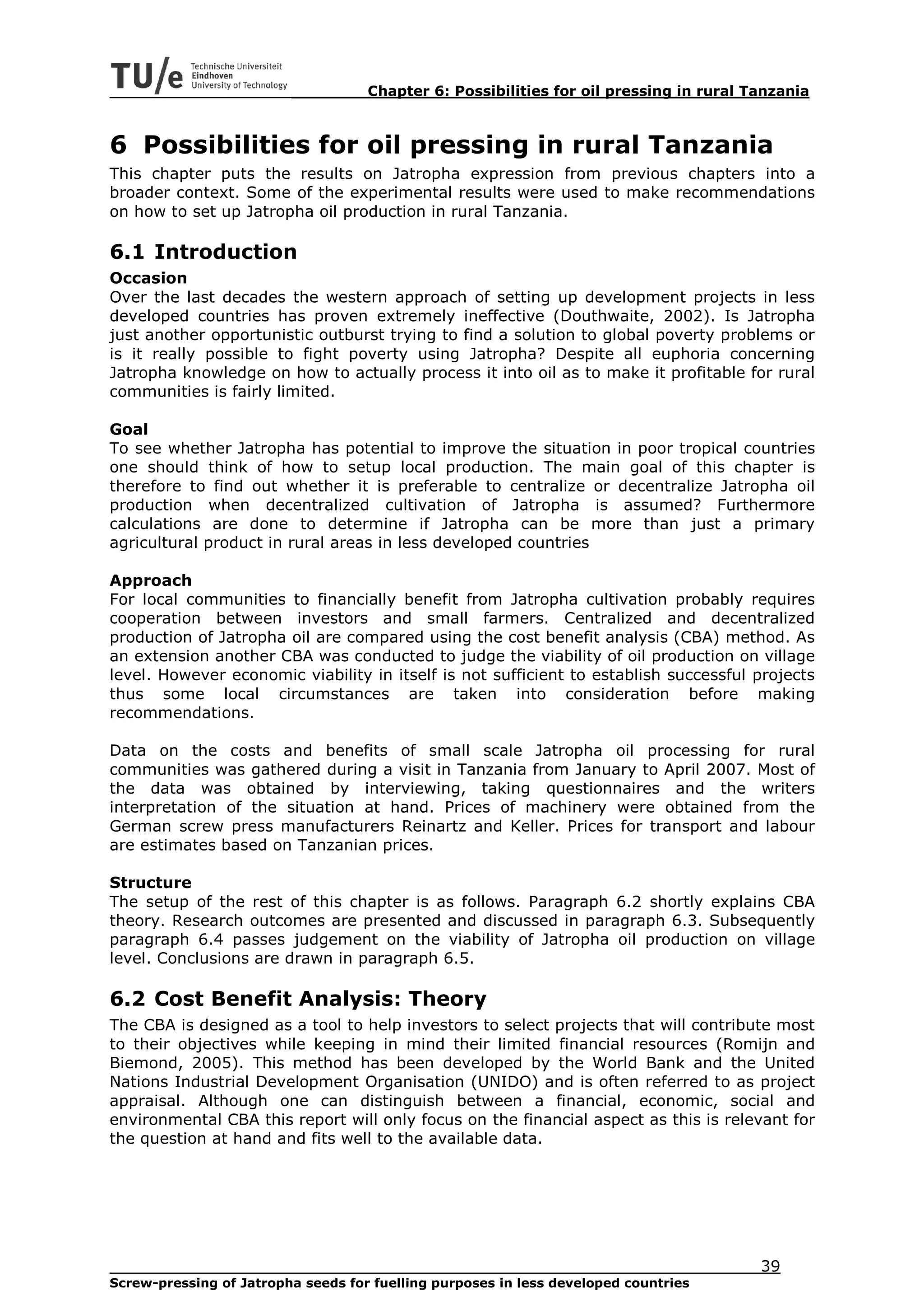 Chapter 6: Possibilities for oil pressing in rural Tanzania



6 Possibilities for oil pressing in rural Tanzania
This chapter puts the results on Jatropha expression from previous chapters into a
broader context. Some of the experimental results were used to make recommendations
on how to set up Jatropha oil production in rural Tanzania.

6.1 Introduction
Occasion
Over the last decades the western approach of setting up development projects in less
developed countries has proven extremely ineffective (Douthwaite, 2002). Is Jatropha
just another opportunistic outburst trying to find a solution to global poverty problems or
is it really possible to fight poverty using Jatropha? Despite all euphoria concerning
Jatropha knowledge on how to actually process it into oil as to make it profitable for rural
communities is fairly limited.

Goal
To see whether Jatropha has potential to improve the situation in poor tropical countries
one should think of how to setup local production. The main goal of this chapter is
therefore to find out whether it is preferable to centralize or decentralize Jatropha oil
production when decentralized cultivation of Jatropha is assumed? Furthermore
calculations are done to determine if Jatropha can be more than just a primary
agricultural product in rural areas in less developed countries

Approach
For local communities to financially benefit from Jatropha cultivation probably requires
cooperation between investors and small farmers. Centralized and decentralized
production of Jatropha oil are compared using the cost benefit analysis (CBA) method. As
an extension another CBA was conducted to judge the viability of oil production on village
level. However economic viability in itself is not sufficient to establish successful projects
thus some local circumstances are taken into consideration before making
recommendations.

Data on the costs and benefits of small scale Jatropha oil processing for rural
communities was gathered during a visit in Tanzania from January to April 2007. Most of
the data was obtained by interviewing, taking questionnaires and the writers
interpretation of the situation at hand. Prices of machinery were obtained from the
German screw press manufacturers Reinartz and Keller. Prices for transport and labour
are estimates based on Tanzanian prices.

Structure
The setup of the rest of this chapter is as follows. Paragraph 6.2 shortly explains CBA
theory. Research outcomes are presented and discussed in paragraph 6.3. Subsequently
paragraph 6.4 passes judgement on the viability of Jatropha oil production on village
level. Conclusions are drawn in paragraph 6.5.

6.2 Cost Benefit Analysis: Theory
The CBA is designed as a tool to help investors to select projects that will contribute most
to their objectives while keeping in mind their limited financial resources (Romijn and
Biemond, 2005). This method has been developed by the World Bank and the United
Nations Industrial Development Organisation (UNIDO) and is often referred to as project
appraisal. Although one can distinguish between a financial, economic, social and
environmental CBA this report will only focus on the financial aspect as this is relevant for
the question at hand and fits well to the available data.




                                                                                        39
Screw-pressing of Jatropha seeds for fuelling purposes in less developed countries
 