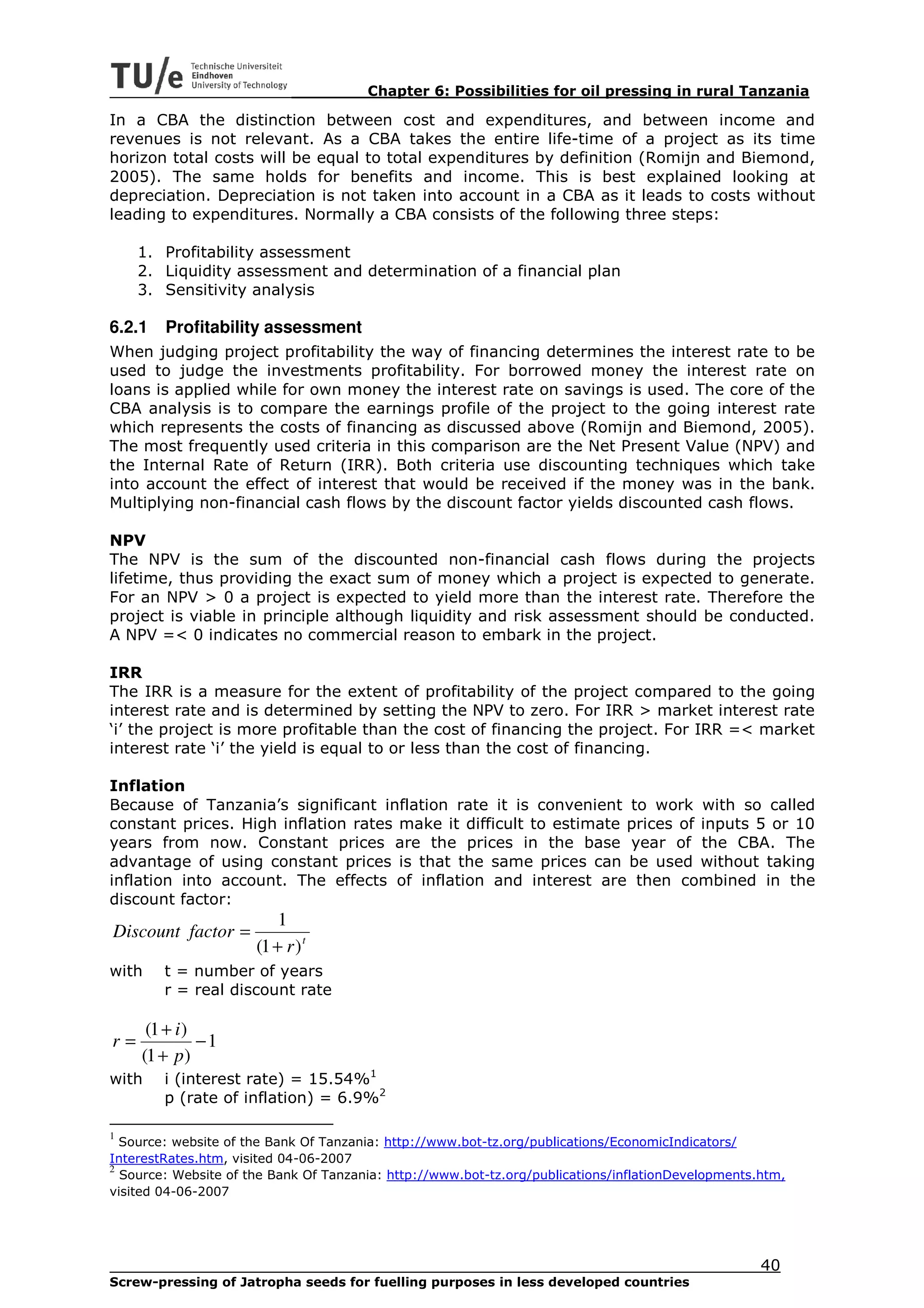 Chapter 6: Possibilities for oil pressing in rural Tanzania

In a CBA the distinction between cost and expenditures, and between income and
revenues is not relevant. As a CBA takes the entire life-time of a project as its time
horizon total costs will be equal to total expenditures by definition (Romijn and Biemond,
2005). The same holds for benefits and income. This is best explained looking at
depreciation. Depreciation is not taken into account in a CBA as it leads to costs without
leading to expenditures. Normally a CBA consists of the following three steps:

     1. Profitability assessment
     2. Liquidity assessment and determination of a financial plan
     3. Sensitivity analysis

6.2.1   Profitability assessment
When judging project profitability the way of financing determines the interest rate to be
used to judge the investments profitability. For borrowed money the interest rate on
loans is applied while for own money the interest rate on savings is used. The core of the
CBA analysis is to compare the earnings profile of the project to the going interest rate
which represents the costs of financing as discussed above (Romijn and Biemond, 2005).
The most frequently used criteria in this comparison are the Net Present Value (NPV) and
the Internal Rate of Return (IRR). Both criteria use discounting techniques which take
into account the effect of interest that would be received if the money was in the bank.
Multiplying non-financial cash flows by the discount factor yields discounted cash flows.

NPV
The NPV is the sum of the discounted non-financial cash flows during the projects
lifetime, thus providing the exact sum of money which a project is expected to generate.
For an NPV > 0 a project is expected to yield more than the interest rate. Therefore the
project is viable in principle although liquidity and risk assessment should be conducted.
A NPV =< 0 indicates no commercial reason to embark in the project.

IRR
The IRR is a measure for the extent of profitability of the project compared to the going
interest rate and is determined by setting the NPV to zero. For IRR > market interest rate
‘i’ the project is more profitable than the cost of financing the project. For IRR =< market
interest rate ‘i’ the yield is equal to or less than the cost of financing.

Inflation
Because of Tanzania’s significant inflation rate it is convenient to work with so called
constant prices. High inflation rates make it difficult to estimate prices of inputs 5 or 10
years from now. Constant prices are the prices in the base year of the CBA. The
advantage of using constant prices is that the same prices can be used without taking
inflation into account. The effects of inflation and interest are then combined in the
discount factor:
                          1
Discount factor =
                      (1 + r ) t
with    t = number of years
        r = real discount rate

      (1 + i )
r=             −1
     (1 + p )
with    i (interest rate) = 15.54%1
        p (rate of inflation) = 6.9%2

1
  Source: website of the Bank Of Tanzania: http://www.bot-tz.org/publications/EconomicIndicators/
InterestRates.htm, visited 04-06-2007
2
  Source: Website of the Bank Of Tanzania: http://www.bot-tz.org/publications/inflationDevelopments.htm,
visited 04-06-2007




                                                                                                    40
Screw-pressing of Jatropha seeds for fuelling purposes in less developed countries
 