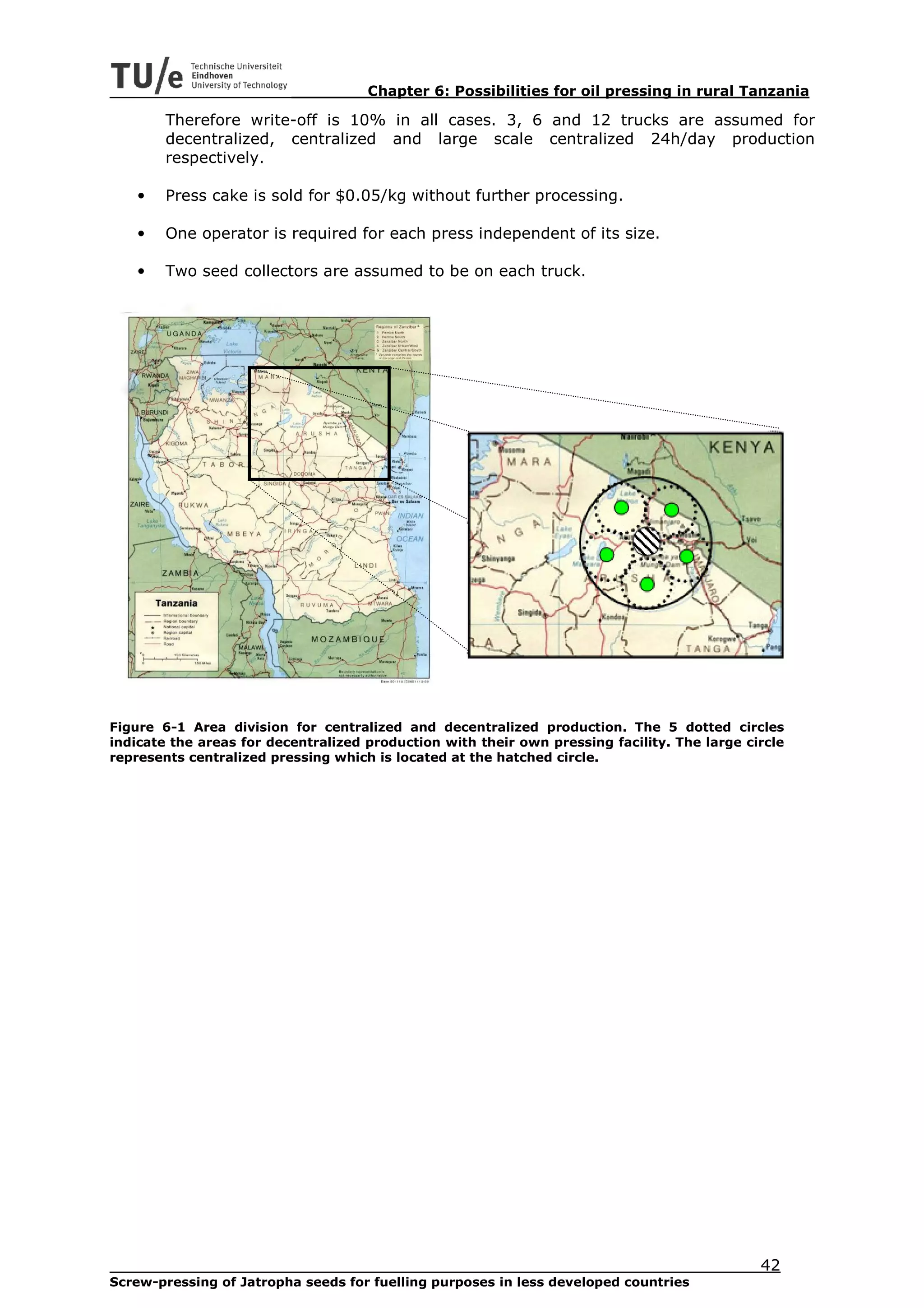 Chapter 6: Possibilities for oil pressing in rural Tanzania

        Therefore write-off is 10% in all cases. 3, 6 and 12 trucks are assumed for
        decentralized, centralized and large scale centralized 24h/day production
        respectively.

    •   Press cake is sold for $0.05/kg without further processing.

    •   One operator is required for each press independent of its size.

    •   Two seed collectors are assumed to be on each truck.




Figure 6-1 Area division for centralized and decentralized production. The 5 dotted circles
indicate the areas for decentralized production with their own pressing facility. The large circle
represents centralized pressing which is located at the hatched circle.




                                                                                              42
Screw-pressing of Jatropha seeds for fuelling purposes in less developed countries
 