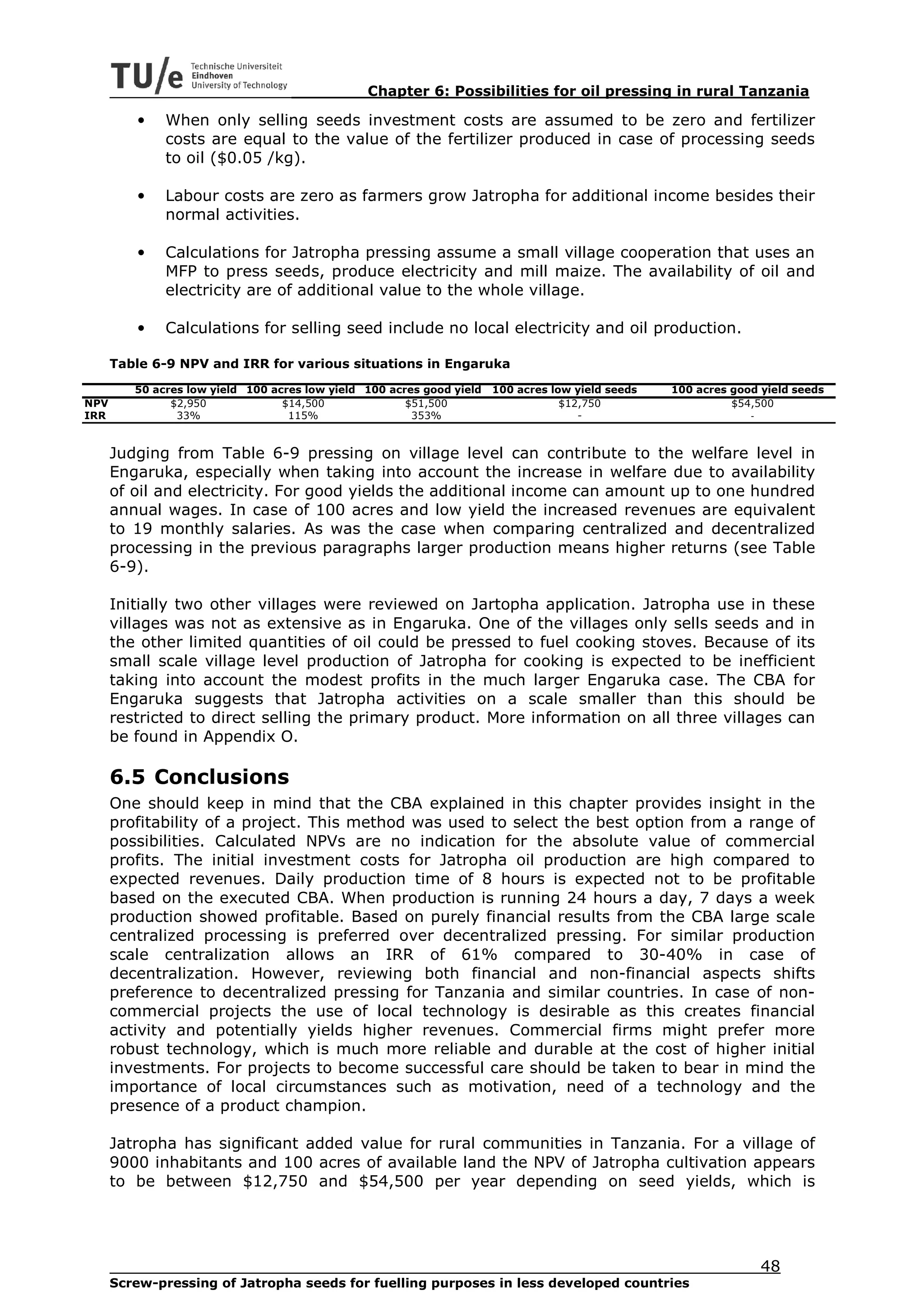 Chapter 6: Possibilities for oil pressing in rural Tanzania

         •    When only selling seeds investment costs are assumed to be zero and fertilizer
              costs are equal to the value of the fertilizer produced in case of processing seeds
              to oil ($0.05 /kg).

         •    Labour costs are zero as farmers grow Jatropha for additional income besides their
              normal activities.

         •    Calculations for Jatropha pressing assume a small village cooperation that uses an
              MFP to press seeds, produce electricity and mill maize. The availability of oil and
              electricity are of additional value to the whole village.

         •    Calculations for selling seed include no local electricity and oil production.

      Table 6-9 NPV and IRR for various situations in Engaruka

         50 acres low yield 100 acres low yield 100 acres good yield   100 acres low yield seeds   100 acres good yield seeds
NPV            $2,950             $14,500              $51,500                     $12,750                   $54,500
IRR             33%                115%                 353%                          -                         -


      Judging from Table 6-9 pressing on village level can contribute to the welfare level in
      Engaruka, especially when taking into account the increase in welfare due to availability
      of oil and electricity. For good yields the additional income can amount up to one hundred
      annual wages. In case of 100 acres and low yield the increased revenues are equivalent
      to 19 monthly salaries. As was the case when comparing centralized and decentralized
      processing in the previous paragraphs larger production means higher returns (see Table
      6-9).

      Initially two other villages were reviewed on Jartopha application. Jatropha use in these
      villages was not as extensive as in Engaruka. One of the villages only sells seeds and in
      the other limited quantities of oil could be pressed to fuel cooking stoves. Because of its
      small scale village level production of Jatropha for cooking is expected to be inefficient
      taking into account the modest profits in the much larger Engaruka case. The CBA for
      Engaruka suggests that Jatropha activities on a scale smaller than this should be
      restricted to direct selling the primary product. More information on all three villages can
      be found in Appendix O.

      6.5 Conclusions
      One should keep in mind that the CBA explained in this chapter provides insight in the
      profitability of a project. This method was used to select the best option from a range of
      possibilities. Calculated NPVs are no indication for the absolute value of commercial
      profits. The initial investment costs for Jatropha oil production are high compared to
      expected revenues. Daily production time of 8 hours is expected not to be profitable
      based on the executed CBA. When production is running 24 hours a day, 7 days a week
      production showed profitable. Based on purely financial results from the CBA large scale
      centralized processing is preferred over decentralized pressing. For similar production
      scale centralization allows an IRR of 61% compared to 30-40% in case of
      decentralization. However, reviewing both financial and non-financial aspects shifts
      preference to decentralized pressing for Tanzania and similar countries. In case of non-
      commercial projects the use of local technology is desirable as this creates financial
      activity and potentially yields higher revenues. Commercial firms might prefer more
      robust technology, which is much more reliable and durable at the cost of higher initial
      investments. For projects to become successful care should be taken to bear in mind the
      importance of local circumstances such as motivation, need of a technology and the
      presence of a product champion.

      Jatropha has significant added value for rural communities in Tanzania. For a village of
      9000 inhabitants and 100 acres of available land the NPV of Jatropha cultivation appears
      to be between $12,750 and $54,500 per year depending on seed yields, which is




                                                                                                                  48
      Screw-pressing of Jatropha seeds for fuelling purposes in less developed countries
 