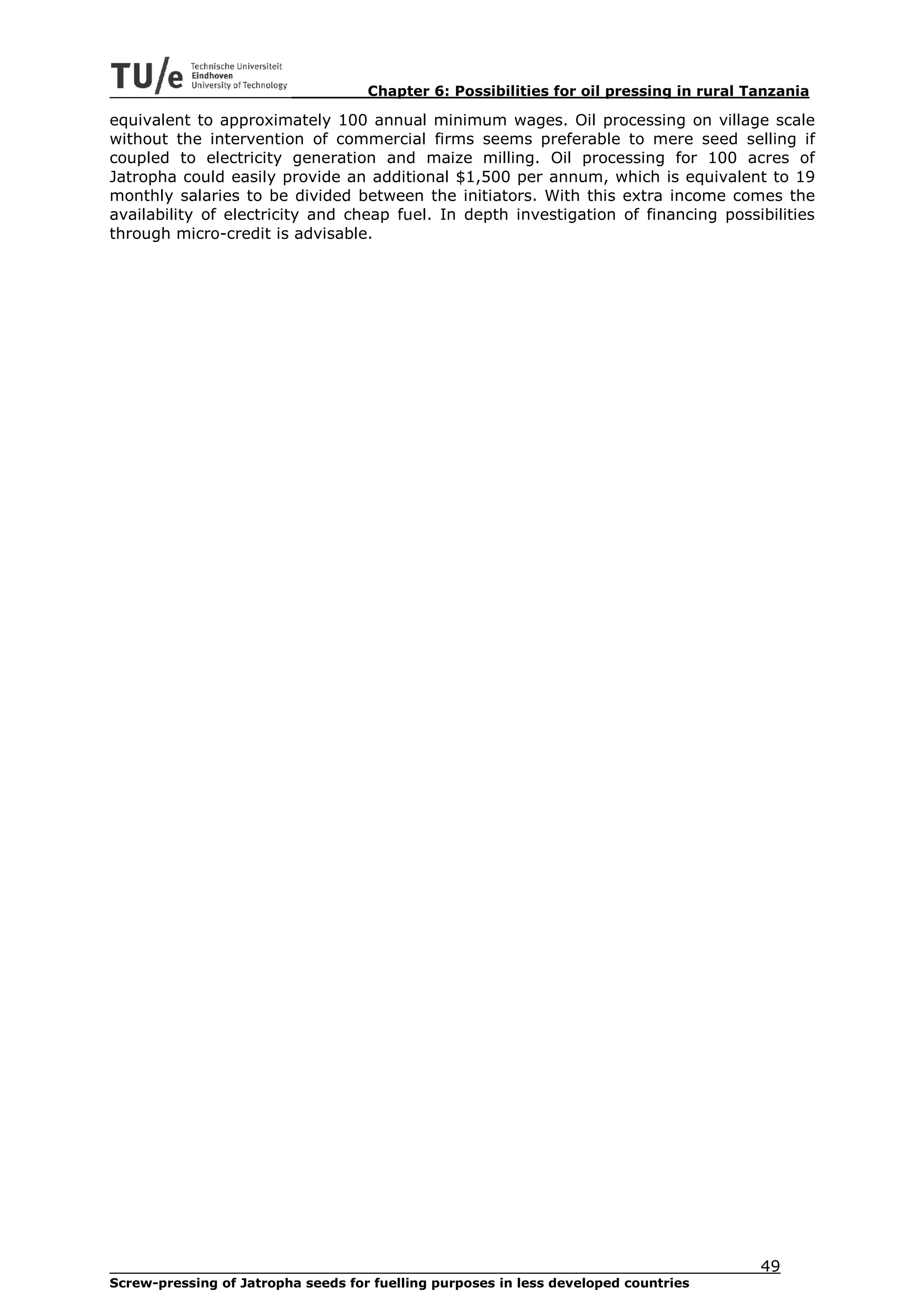 Chapter 6: Possibilities for oil pressing in rural Tanzania

equivalent to approximately 100 annual minimum wages. Oil processing on village scale
without the intervention of commercial firms seems preferable to mere seed selling if
coupled to electricity generation and maize milling. Oil processing for 100 acres of
Jatropha could easily provide an additional $1,500 per annum, which is equivalent to 19
monthly salaries to be divided between the initiators. With this extra income comes the
availability of electricity and cheap fuel. In depth investigation of financing possibilities
through micro-credit is advisable.




                                                                                        49
Screw-pressing of Jatropha seeds for fuelling purposes in less developed countries
 