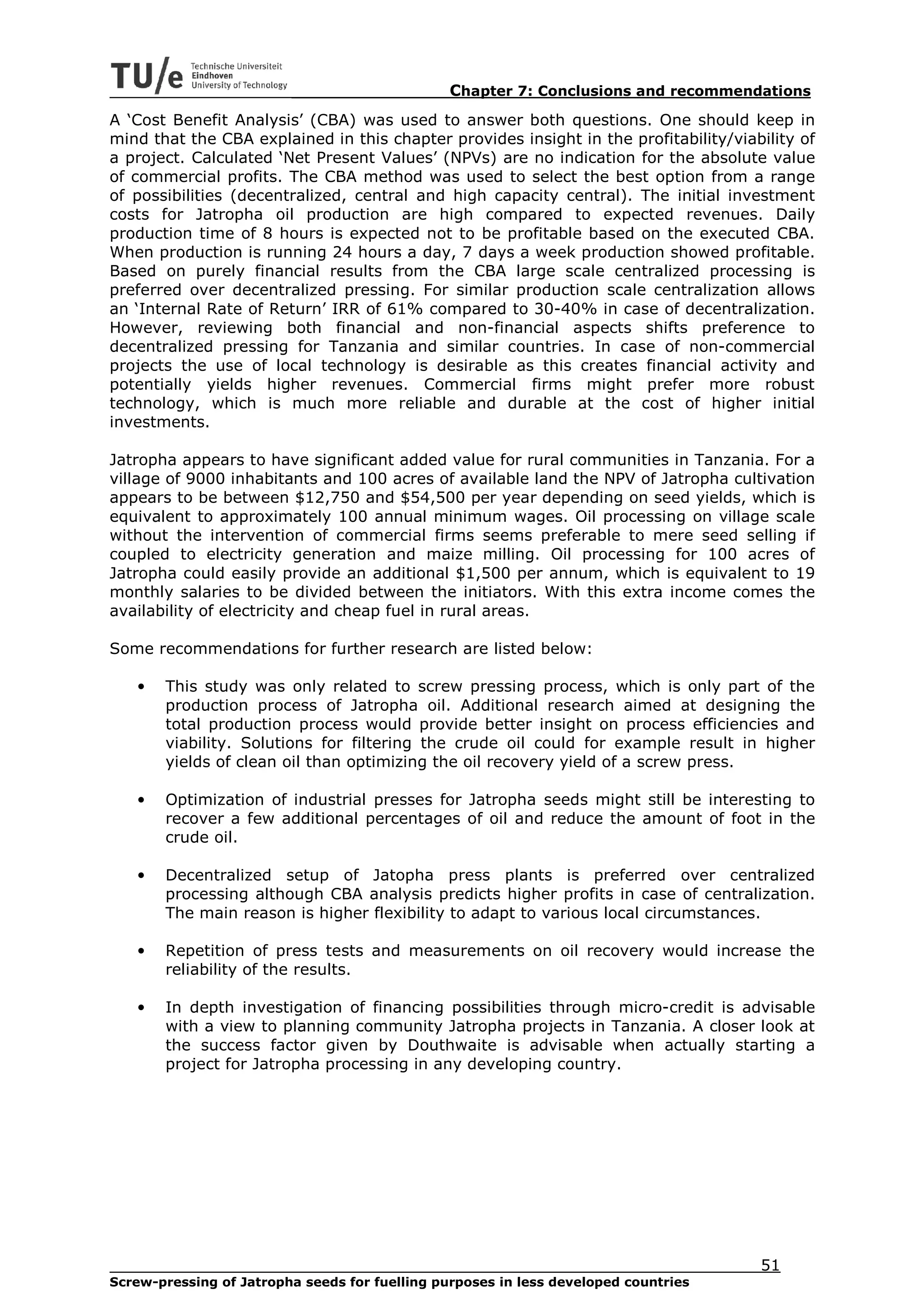 Chapter 7: Conclusions and recommendations
A ‘Cost Benefit Analysis’ (CBA) was used to answer both questions. One should keep in
mind that the CBA explained in this chapter provides insight in the profitability/viability of
a project. Calculated ‘Net Present Values’ (NPVs) are no indication for the absolute value
of commercial profits. The CBA method was used to select the best option from a range
of possibilities (decentralized, central and high capacity central). The initial investment
costs for Jatropha oil production are high compared to expected revenues. Daily
production time of 8 hours is expected not to be profitable based on the executed CBA.
When production is running 24 hours a day, 7 days a week production showed profitable.
Based on purely financial results from the CBA large scale centralized processing is
preferred over decentralized pressing. For similar production scale centralization allows
an ‘Internal Rate of Return’ IRR of 61% compared to 30-40% in case of decentralization.
However, reviewing both financial and non-financial aspects shifts preference to
decentralized pressing for Tanzania and similar countries. In case of non-commercial
projects the use of local technology is desirable as this creates financial activity and
potentially yields higher revenues. Commercial firms might prefer more robust
technology, which is much more reliable and durable at the cost of higher initial
investments.

Jatropha appears to have significant added value for rural communities in Tanzania. For a
village of 9000 inhabitants and 100 acres of available land the NPV of Jatropha cultivation
appears to be between $12,750 and $54,500 per year depending on seed yields, which is
equivalent to approximately 100 annual minimum wages. Oil processing on village scale
without the intervention of commercial firms seems preferable to mere seed selling if
coupled to electricity generation and maize milling. Oil processing for 100 acres of
Jatropha could easily provide an additional $1,500 per annum, which is equivalent to 19
monthly salaries to be divided between the initiators. With this extra income comes the
availability of electricity and cheap fuel in rural areas.

Some recommendations for further research are listed below:

   •   This study was only related to screw pressing process, which is only part of the
       production process of Jatropha oil. Additional research aimed at designing the
       total production process would provide better insight on process efficiencies and
       viability. Solutions for filtering the crude oil could for example result in higher
       yields of clean oil than optimizing the oil recovery yield of a screw press.

   •   Optimization of industrial presses for Jatropha seeds might still be interesting to
       recover a few additional percentages of oil and reduce the amount of foot in the
       crude oil.

   •   Decentralized setup of Jatopha press plants is preferred over centralized
       processing although CBA analysis predicts higher profits in case of centralization.
       The main reason is higher flexibility to adapt to various local circumstances.

   •   Repetition of press tests and measurements on oil recovery would increase the
       reliability of the results.

   •   In depth investigation of financing possibilities through micro-credit is advisable
       with a view to planning community Jatropha projects in Tanzania. A closer look at
       the success factor given by Douthwaite is advisable when actually starting a
       project for Jatropha processing in any developing country.




                                                                                      51
Screw-pressing of Jatropha seeds for fuelling purposes in less developed countries
 
