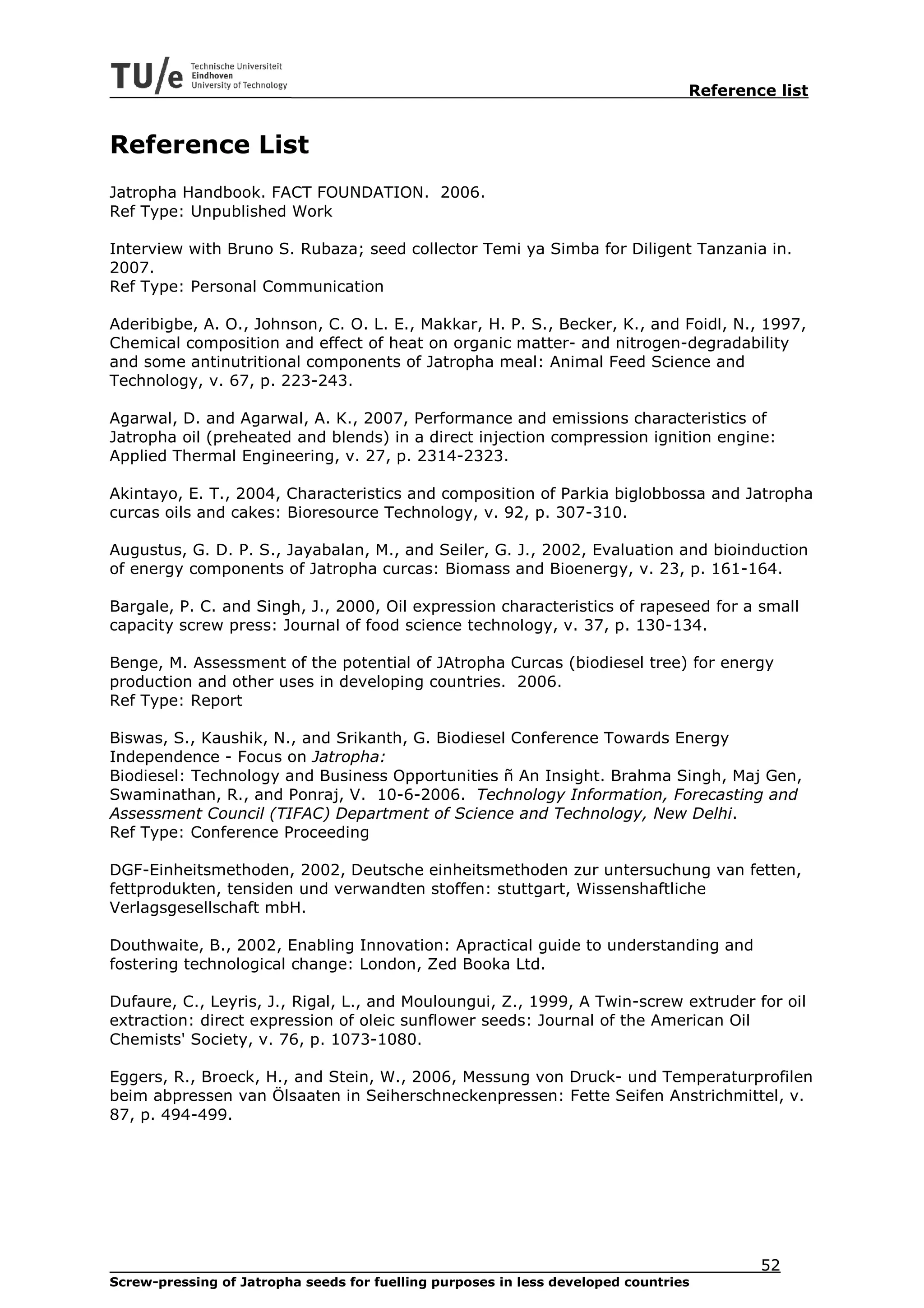 Reference list


Reference List
Jatropha Handbook. FACT FOUNDATION. 2006.
Ref Type: Unpublished Work

Interview with Bruno S. Rubaza; seed collector Temi ya Simba for Diligent Tanzania in.
2007.
Ref Type: Personal Communication

Aderibigbe, A. O., Johnson, C. O. L. E., Makkar, H. P. S., Becker, K., and Foidl, N., 1997,
Chemical composition and effect of heat on organic matter- and nitrogen-degradability
and some antinutritional components of Jatropha meal: Animal Feed Science and
Technology, v. 67, p. 223-243.

Agarwal, D. and Agarwal, A. K., 2007, Performance and emissions characteristics of
Jatropha oil (preheated and blends) in a direct injection compression ignition engine:
Applied Thermal Engineering, v. 27, p. 2314-2323.

Akintayo, E. T., 2004, Characteristics and composition of Parkia biglobbossa and Jatropha
curcas oils and cakes: Bioresource Technology, v. 92, p. 307-310.

Augustus, G. D. P. S., Jayabalan, M., and Seiler, G. J., 2002, Evaluation and bioinduction
of energy components of Jatropha curcas: Biomass and Bioenergy, v. 23, p. 161-164.

Bargale, P. C. and Singh, J., 2000, Oil expression characteristics of rapeseed for a small
capacity screw press: Journal of food science technology, v. 37, p. 130-134.

Benge, M. Assessment of the potential of JAtropha Curcas (biodiesel tree) for energy
production and other uses in developing countries. 2006.
Ref Type: Report

Biswas, S., Kaushik, N., and Srikanth, G. Biodiesel Conference Towards Energy
Independence - Focus on Jatropha:
Biodiesel: Technology and Business Opportunities ñ An Insight. Brahma Singh, Maj Gen,
Swaminathan, R., and Ponraj, V. 10-6-2006. Technology Information, Forecasting and
Assessment Council (TIFAC) Department of Science and Technology, New Delhi.
Ref Type: Conference Proceeding

DGF-Einheitsmethoden, 2002, Deutsche einheitsmethoden zur untersuchung van fetten,
fettprodukten, tensiden und verwandten stoffen: stuttgart, Wissenshaftliche
Verlagsgesellschaft mbH.

Douthwaite, B., 2002, Enabling Innovation: Apractical guide to understanding and
fostering technological change: London, Zed Booka Ltd.

Dufaure, C., Leyris, J., Rigal, L., and Mouloungui, Z., 1999, A Twin-screw extruder for oil
extraction: direct expression of oleic sunflower seeds: Journal of the American Oil
Chemists' Society, v. 76, p. 1073-1080.

Eggers, R., Broeck, H., and Stein, W., 2006, Messung von Druck- und Temperaturprofilen
beim abpressen van Ölsaaten in Seiherschneckenpressen: Fette Seifen Anstrichmittel, v.
87, p. 494-499.




                                                                                         52
Screw-pressing of Jatropha seeds for fuelling purposes in less developed countries
 