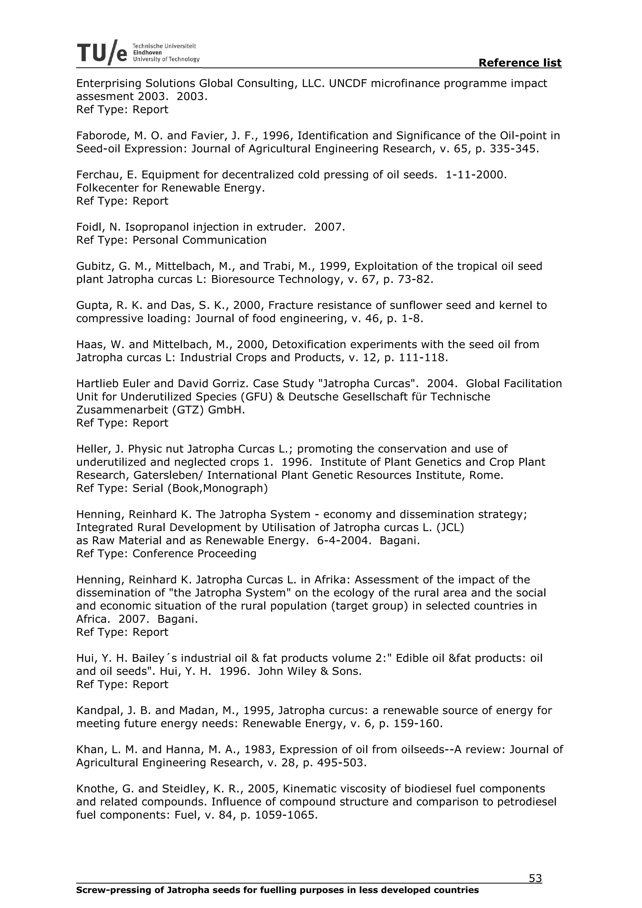 Reference list
Enterprising Solutions Global Consulting, LLC. UNCDF microfinance programme impact
assesment 2003. 2003.
Ref Type: Report

Faborode, M. O. and Favier, J. F., 1996, Identification and Significance of the Oil-point in
Seed-oil Expression: Journal of Agricultural Engineering Research, v. 65, p. 335-345.

Ferchau, E. Equipment for decentralized cold pressing of oil seeds. 1-11-2000.
Folkecenter for Renewable Energy.
Ref Type: Report

Foidl, N. Isopropanol injection in extruder. 2007.
Ref Type: Personal Communication

Gubitz, G. M., Mittelbach, M., and Trabi, M., 1999, Exploitation of the tropical oil seed
plant Jatropha curcas L: Bioresource Technology, v. 67, p. 73-82.

Gupta, R. K. and Das, S. K., 2000, Fracture resistance of sunflower seed and kernel to
compressive loading: Journal of food engineering, v. 46, p. 1-8.

Haas, W. and Mittelbach, M., 2000, Detoxification experiments with the seed oil from
Jatropha curcas L: Industrial Crops and Products, v. 12, p. 111-118.

Hartlieb Euler and David Gorriz. Case Study "Jatropha Curcas". 2004. Global Facilitation
Unit for Underutilized Species (GFU) & Deutsche Gesellschaft für Technische
Zusammenarbeit (GTZ) GmbH.
Ref Type: Report

Heller, J. Physic nut Jatropha Curcas L.; promoting the conservation and use of
underutilized and neglected crops 1. 1996. Institute of Plant Genetics and Crop Plant
Research, Gatersleben/ International Plant Genetic Resources Institute, Rome.
Ref Type: Serial (Book,Monograph)

Henning, Reinhard K. The Jatropha System - economy and dissemination strategy;
Integrated Rural Development by Utilisation of Jatropha curcas L. (JCL)
as Raw Material and as Renewable Energy. 6-4-2004. Bagani.
Ref Type: Conference Proceeding

Henning, Reinhard K. Jatropha Curcas L. in Afrika: Assessment of the impact of the
dissemination of "the Jatropha System" on the ecology of the rural area and the social
and economic situation of the rural population (target group) in selected countries in
Africa. 2007. Bagani.
Ref Type: Report

Hui, Y. H. Bailey´s industrial oil & fat products volume 2:" Edible oil &fat products: oil
and oil seeds". Hui, Y. H. 1996. John Wiley & Sons.
Ref Type: Report

Kandpal, J. B. and Madan, M., 1995, Jatropha curcus: a renewable source of energy for
meeting future energy needs: Renewable Energy, v. 6, p. 159-160.

Khan, L. M. and Hanna, M. A., 1983, Expression of oil from oilseeds--A review: Journal of
Agricultural Engineering Research, v. 28, p. 495-503.

Knothe, G. and Steidley, K. R., 2005, Kinematic viscosity of biodiesel fuel components
and related compounds. Influence of compound structure and comparison to petrodiesel
fuel components: Fuel, v. 84, p. 1059-1065.




                                                                                         53
Screw-pressing of Jatropha seeds for fuelling purposes in less developed countries
 
