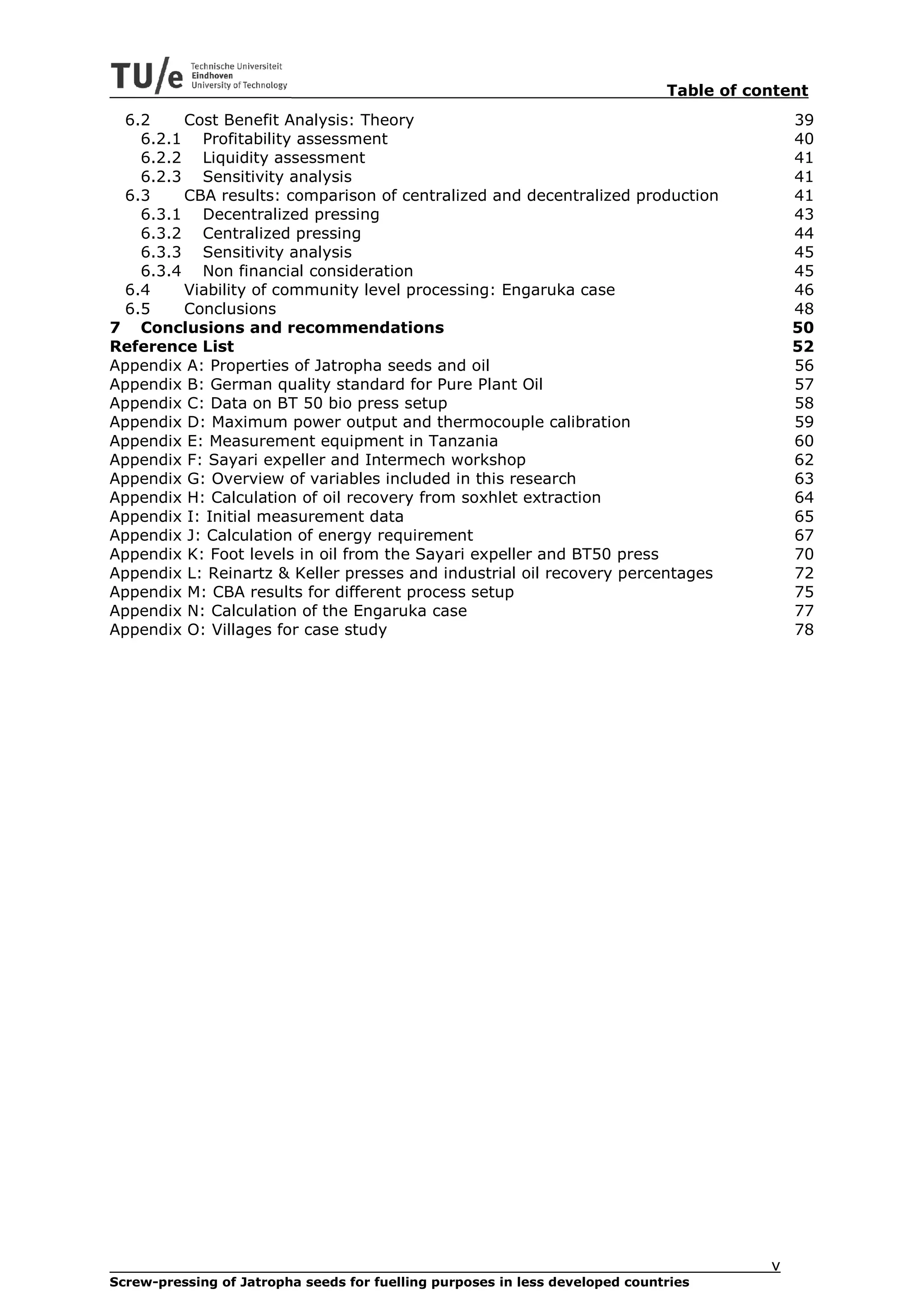 Table of content
 6.2    Cost Benefit Analysis: Theory                                                        39
   6.2.1 Profitability assessment                                                            40
   6.2.2 Liquidity assessment                                                                41
   6.2.3 Sensitivity analysis                                                                41
 6.3    CBA results: comparison of centralized and decentralized production                  41
   6.3.1 Decentralized pressing                                                              43
   6.3.2 Centralized pressing                                                                44
   6.3.3 Sensitivity analysis                                                                45
   6.3.4 Non financial consideration                                                         45
 6.4    Viability of community level processing: Engaruka case                               46
 6.5    Conclusions                                                                          48
7 Conclusions and recommendations                                                            50
Reference List                                                                               52
Appendix A: Properties of Jatropha seeds and oil                                             56
Appendix B: German quality standard for Pure Plant Oil                                       57
Appendix C: Data on BT 50 bio press setup                                                    58
Appendix D: Maximum power output and thermocouple calibration                                59
Appendix E: Measurement equipment in Tanzania                                                60
Appendix F: Sayari expeller and Intermech workshop                                           62
Appendix G: Overview of variables included in this research                                  63
Appendix H: Calculation of oil recovery from soxhlet extraction                              64
Appendix I: Initial measurement data                                                         65
Appendix J: Calculation of energy requirement                                                67
Appendix K: Foot levels in oil from the Sayari expeller and BT50 press                       70
Appendix L: Reinartz & Keller presses and industrial oil recovery percentages                72
Appendix M: CBA results for different process setup                                          75
Appendix N: Calculation of the Engaruka case                                                 77
Appendix O: Villages for case study                                                          78




                                                                                         v
Screw-pressing of Jatropha seeds for fuelling purposes in less developed countries
 