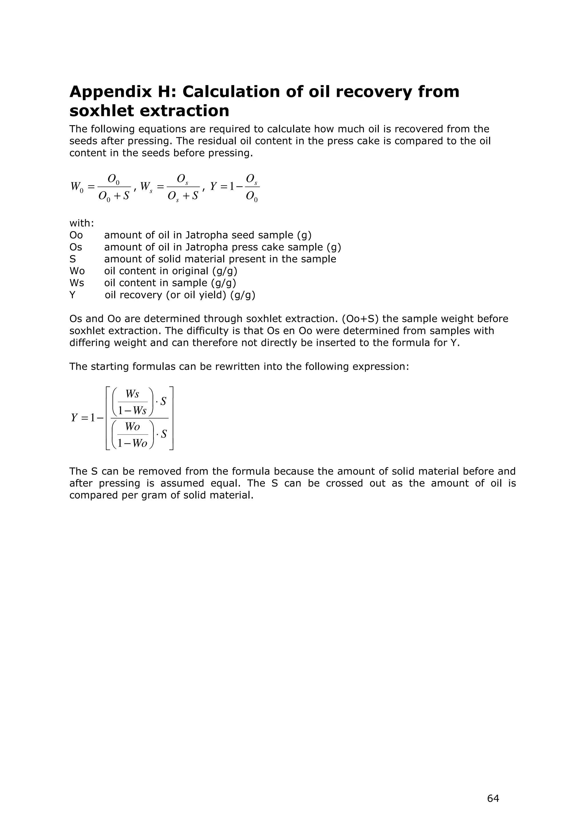Appendix H: Calculation of oil recovery from
soxhlet extraction
The following equations are required to calculate how much oil is recovered from the
seeds after pressing. The residual oil content in the press cake is compared to the oil
content in the seeds before pressing.

         O0            Os             Os
W0 =           , Ws =        , Y = 1−
        O0 + S        Os + S          O0

with:
Oo       amount of oil in Jatropha seed sample (g)
Os       amount of oil in Jatropha press cake sample (g)
S        amount of solid material present in the sample
Wo       oil content in original (g/g)
Ws       oil content in sample (g/g)
Y        oil recovery (or oil yield) (g/g)

Os and Oo are determined through soxhlet extraction. (Oo+S) the sample weight before
soxhlet extraction. The difficulty is that Os en Oo were determined from samples with
differing weight and can therefore not directly be inserted to the formula for Y.

The starting formulas can be rewritten into the following expression:

         Ws  
         1 − Ws  ⋅ S 
Y = 1−           
         Wo  
         1 − Wo  ⋅ S 
                 

The S can be removed from the formula because the amount of solid material before and
after pressing is assumed equal. The S can be crossed out as the amount of oil is
compared per gram of solid material.




                                                                                      64
 