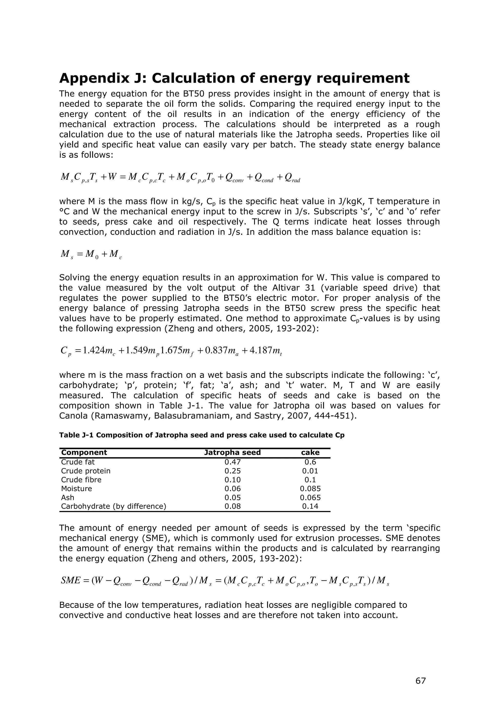 Appendix J: Calculation of energy requirement
The energy equation for the BT50 press provides insight in the amount of energy that is
needed to separate the oil form the solids. Comparing the required energy input to the
energy content of the oil results in an indication of the energy efficiency of the
mechanical extraction process. The calculations should be interpreted as a rough
calculation due to the use of natural materials like the Jatropha seeds. Properties like oil
yield and specific heat value can easily vary per batch. The steady state energy balance
is as follows:

M s C p , s Ts + W = M c C p ,c Tc + M o C p ,oT0 + Qconv + Qcond + Qrad

where M is the mass flow in kg/s, Cp is the specific heat value in J/kgK, T temperature in
°C and W the mechanical energy input to the screw in J/s. Subscripts ‘s’, ‘c’ and ‘o’ refer
to seeds, press cake and oil respectively. The Q terms indicate heat losses through
convection, conduction and radiation in J/s. In addition the mass balance equation is:

Ms = M0 + Mc

Solving the energy equation results in an approximation for W. This value is compared to
the value measured by the volt output of the Altivar 31 (variable speed drive) that
regulates the power supplied to the BT50’s electric motor. For proper analysis of the
energy balance of pressing Jatropha seeds in the BT50 screw press the specific heat
values have to be properly estimated. One method to approximate Cp-values is by using
the following expression (Zheng and others, 2005, 193-202):

C p = 1.424mc + 1.549m p 1.675m f + 0.837 ma + 4.187 mt

where m is the mass fraction on a wet basis and the subscripts indicate the following: ‘c’,
carbohydrate; ‘p’, protein; ‘f’, fat; ‘a’, ash; and ‘t’ water. M, T and W are easily
measured. The calculation of specific heats of seeds and cake is based on the
composition shown in Table J-1. The value for Jatropha oil was based on values for
Canola (Ramaswamy, Balasubramaniam, and Sastry, 2007, 444-451).

Table J-1 Composition of Jatropha seed and press cake used to calculate Cp

Component                                  Jatropha seed                cake
Crude fat                                       0.47                     0.6
Crude protein                                   0.25                    0.01
Crude fibre                                     0.10                     0.1
Moisture                                        0.06                    0.085
Ash                                             0.05                    0.065
Carbohydrate (by difference)                    0.08                    0.14


The amount of energy needed per amount of seeds is expressed by the term ‘specific
mechanical energy (SME), which is commonly used for extrusion processes. SME denotes
the amount of energy that remains within the products and is calculated by rearranging
the energy equation (Zheng and others, 2005, 193-202):

SME = (W − Qconv − Qcond − Qrad ) / M s = ( M c C p ,c Tc + M o C p ,o , To − M s C p , s Ts ) / M s

Because of the low temperatures, radiation heat losses are negligible compared to
convective and conductive heat losses and are therefore not taken into account.




                                                                                                       67
 