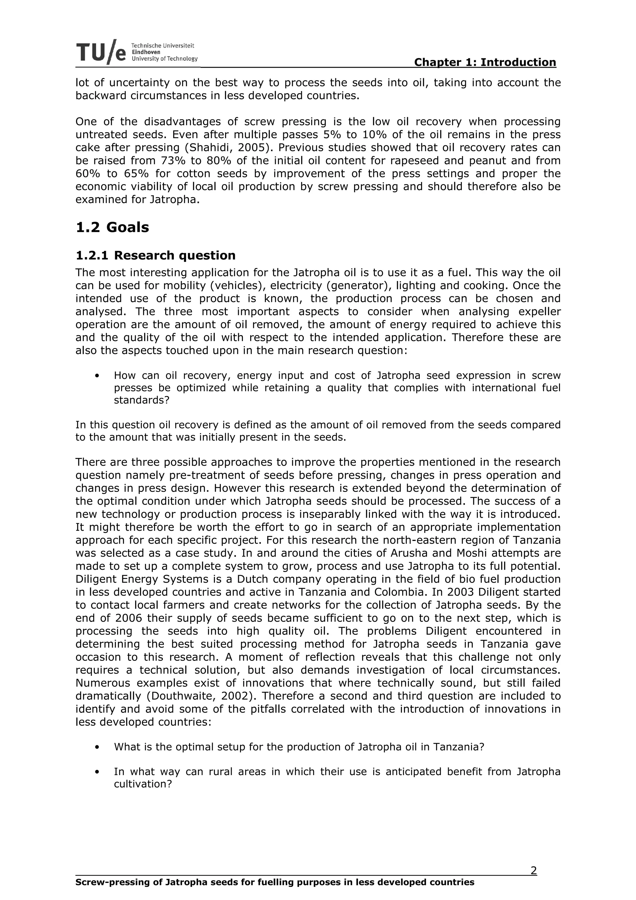 Chapter 1: Introduction
lot of uncertainty on the best way to process the seeds into oil, taking into account the
backward circumstances in less developed countries.

One of the disadvantages of screw pressing is the low oil recovery when processing
untreated seeds. Even after multiple passes 5% to 10% of the oil remains in the press
cake after pressing (Shahidi, 2005). Previous studies showed that oil recovery rates can
be raised from 73% to 80% of the initial oil content for rapeseed and peanut and from
60% to 65% for cotton seeds by improvement of the press settings and proper the
economic viability of local oil production by screw pressing and should therefore also be
examined for Jatropha.

1.2 Goals
1.2.1 Research question
The most interesting application for the Jatropha oil is to use it as a fuel. This way the oil
can be used for mobility (vehicles), electricity (generator), lighting and cooking. Once the
intended use of the product is known, the production process can be chosen and
analysed. The three most important aspects to consider when analysing expeller
operation are the amount of oil removed, the amount of energy required to achieve this
and the quality of the oil with respect to the intended application. Therefore these are
also the aspects touched upon in the main research question:

   •   How can oil recovery, energy input and cost of Jatropha seed expression in screw
       presses be optimized while retaining a quality that complies with international fuel
       standards?

In this question oil recovery is defined as the amount of oil removed from the seeds compared
to the amount that was initially present in the seeds.

There are three possible approaches to improve the properties mentioned in the research
question namely pre-treatment of seeds before pressing, changes in press operation and
changes in press design. However this research is extended beyond the determination of
the optimal condition under which Jatropha seeds should be processed. The success of a
new technology or production process is inseparably linked with the way it is introduced.
It might therefore be worth the effort to go in search of an appropriate implementation
approach for each specific project. For this research the north-eastern region of Tanzania
was selected as a case study. In and around the cities of Arusha and Moshi attempts are
made to set up a complete system to grow, process and use Jatropha to its full potential.
Diligent Energy Systems is a Dutch company operating in the field of bio fuel production
in less developed countries and active in Tanzania and Colombia. In 2003 Diligent started
to contact local farmers and create networks for the collection of Jatropha seeds. By the
end of 2006 their supply of seeds became sufficient to go on to the next step, which is
processing the seeds into high quality oil. The problems Diligent encountered in
determining the best suited processing method for Jatropha seeds in Tanzania gave
occasion to this research. A moment of reflection reveals that this challenge not only
requires a technical solution, but also demands investigation of local circumstances.
Numerous examples exist of innovations that where technically sound, but still failed
dramatically (Douthwaite, 2002). Therefore a second and third question are included to
identify and avoid some of the pitfalls correlated with the introduction of innovations in
less developed countries:

   •   What is the optimal setup for the production of Jatropha oil in Tanzania?

   •   In what way can rural areas in which their use is anticipated benefit from Jatropha
       cultivation?




                                                                                        2
Screw-pressing of Jatropha seeds for fuelling purposes in less developed countries
 
