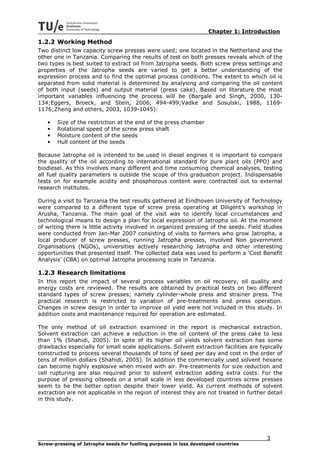 Chapter 1: Introduction
1.2.2 Working Method
Two distinct low capacity screw presses were used; one located in the Netherland and the
other one in Tanzania. Comparing the results of test on both presses reveals which of the
two types is best suited to extract oil from Jatropha seeds. Both screw press settings and
properties of the Jatropha seeds are varied to get a better understanding of the
expression process and to find the optimal process conditions. The extent to which oil is
separated from solid material is determined by analysing and comparing the oil content
of both input (seeds) and output material (press cake). Based on literature the most
important variables influencing the process will be (Bargale and Singh, 2000, 130-
134;Eggers, Broeck, and Stein, 2006, 494-499;Vadke and Sosulski, 1988, 1169-
1176;Zheng and others, 2003, 1039-1045):

   •   Size of the restriction at the end of the press chamber
   •   Rotational speed of the screw press shaft
   •   Moisture content of the seeds
   •   Hull content of the seeds

Because Jatropha oil is intended to be used in diesel engines it is important to compare
the quality of the oil according to international standard for pure plant oils (PPO) and
biodiesel. As this involves many different and time consuming chemical analyses, testing
all fuel quality parameters is outside the scope of this graduation project. Indispensable
tests on for example acidity and phosphorous content were contracted out to external
research institutes.

During a visit to Tanzania the test results gathered at Eindhoven University of Technology
were compared to a different type of screw press operating at Diligent’s workshop in
Arusha, Tanzania. The main goal of the visit was to identify local circumstances and
technological means to design a plan for local expression of Jatropha oil. At the moment
of writing there is little activity involved in organized pressing of the seeds. Field studies
were conducted from Jan-Mar 2007 consisting of visits to farmers who grow Jatropha, a
local producer of screw presses, running Jatropha presses, involved Non government
Organisations (NGOs), universities actively researching Jatropha and other interesting
opportunities that presented itself. The collected data was used to perform a ‘Cost Benefit
Analysis’ (CBA) on optimal Jatropha processing scale in Tanzania.

1.2.3 Research limitations
In this report the impact of several process variables on oil recovery, oil quality and
energy costs are reviewed. The results are obtained by practical tests on two different
standard types of screw presses; namely cylinder-whole press and strainer press. The
practical research is restricted to variation of pre-treatments and press operation.
Changes in screw design in order to improve oil yield were not included in this study. In
addition costs and maintenance required for operation are estimated.

The only method of oil extraction examined in the report is mechanical extraction.
Solvent extraction can achieve a reduction in the oil content of the press cake to less
than 1% (Shahidi, 2005). In spite of its higher oil yields solvent extraction has some
drawbacks especially for small scale applications. Solvent extraction facilities are typically
constructed to process several thousands of tons of seed per day and cost in the order of
tens of million dollars (Shahidi, 2005). In addition the commercially used solvent hexane
can become highly explosive when mixed with air. Pre-treatments for size reduction and
cell rupturing are also required prior to solvent extraction adding extra costs. For the
purpose of pressing oilseeds on a small scale in less developed countries screw presses
seem to be the better option despite their lower yield. As current methods of solvent
extraction are not applicable in the region of interest they are not treated in further detail
in this study.




                                                                                        3
Screw-pressing of Jatropha seeds for fuelling purposes in less developed countries
 