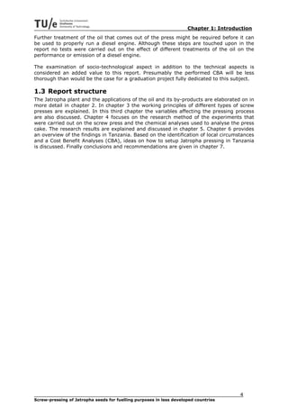Chapter 1: Introduction
Further treatment of the oil that comes out of the press might be required before it can
be used to properly run a diesel engine. Although these steps are touched upon in the
report no tests were carried out on the effect of different treatments of the oil on the
performance or emission of a diesel engine.

The examination of socio-technological aspect in addition to the technical aspects is
considered an added value to this report. Presumably the performed CBA will be less
thorough than would be the case for a graduation project fully dedicated to this subject.

1.3 Report structure
The Jatropha plant and the applications of the oil and its by-products are elaborated on in
more detail in chapter 2. In chapter 3 the working principles of different types of screw
presses are explained. In this third chapter the variables affecting the pressing process
are also discussed. Chapter 4 focuses on the research method of the experiments that
were carried out on the screw press and the chemical analyses used to analyse the press
cake. The research results are explained and discussed in chapter 5. Chapter 6 provides
an overview of the findings in Tanzania. Based on the identification of local circumstances
and a Cost Benefit Analyses (CBA), ideas on how to setup Jatropha pressing in Tanzania
is discussed. Finally conclusions and recommendations are given in chapter 7.




                                                                                       4
Screw-pressing of Jatropha seeds for fuelling purposes in less developed countries
 