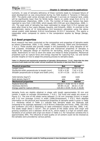 Chapter 2: Jatropha and its applications
nutrients. In case of Jatropha deficiency of these nutrients leads to increased failure of
seed development as was encountered during my field studies in Tanzania in February
2007. The plants yield varies strongly and although it survives on marginal land, yields
will be significantly lower than for fertile lands. Claims on yields range from 0.4 to 12
ton/hectare/year (Openshaw, 2000, 1-19). The number of trees per hectare has been
reported to vary from 1100-3300, which equals 445-1335 per acre (Openshaw, 2000, 1-
19). The seed yield of Jatropha has been estimated to range from 0.75-2 kg/year per
plant after three to four years (Biswas, Kaushik, and Srikanth, 2006). In contrast to the
overoptimistic claims of 12 tons/hectare (4.8 tons/acre) calculation using the above
values predict yield between 0.8-6.6 tons/hectare (0.33-2.7 tons/acre). This seems a
reasonable when compared to claims in the comparative studies by Benge (Benge,
2006).

2.2 Seed properties
Much research has been conducted on the composition and properties of Jatropha seeds
by others ((Openshaw, 2000, 1-19), (Heller, 1996), (Henning, 2004) and (Sirisomboom,
7 A.D.)). These studies also provide insight in the possibilities of using Jatropha oil for
fuel purposes. Knowledge of the physical and mechanical properties of Jatropha is
required for adequate design of machines for de-hulling, drying and pressing of the
seeds. Restrictions on how to store the seeds are linked to these properties. Mechanical
properties such as rupture force and energy required for rupturing fruit, nut and kernel
provide insights on how to adapt the pressing process to Jatropha seeds.

Table 2-1 Physical and mechanical properties of Jatropha (Sirisomboom, 7 A.D.). Note that the data
concerns fresh seeds and that under normal conditions the density is less than that of water.


Physical properties                                              Nut             Kernel
Length [mm]                                                 21.02 ± 1.03      15.45 ± 0.54
Equatorial width perpendicular to length [mm]                9.58 ± 0.28       7.42 ± 0.33
Breadth perpendicular to length and width [mm]              11.97 ± 0.30      10.25 ± 0.36

Solid density [kg/m3]                                          1040          1020
Bulk density [kg/m3]                                           450            420
Mechanical properties                                          Nut          Kernel
Rupture force [N]                                         146.63 ± 14.82 67.72 ± 19.03
Hardness [N/mm]                                            69.98 ± 6.22  38.52 ± 5.59
Energy used for rupture [Nmm]                             124.44 ± 19.95 51.61 ± 26.84

Jatropha fruits are slightly elliptical in shape with length approximately 35 mm and
contain 3 seeds on average (Sirisomboom, 7 A.D.). The fruits and seeds are shown in
Figure 2-1. The size of the seeds varies between 11-30 mm (average 21mm) in length
and 7-12 mm (average 11mm) in width (2006;Sirisomboom, 7 A.D.). More detailed
information on the physical and mechanical properties of Jatropha seeds is given in Table
2-1. Hardness values in Table 2-1 indicate that Jatropha seeds are relatively soft
compared to for example rapeseed (>52.6 N/mm) (Faborode and Favier, 1996, 335-345)
and sunflower (35.3-65.3 depending on seed orientation) (Gupta and Das, 2000, 1-8).
The seeds weigh about 1 ton/m3. The oil content of the seeds varies with origin and
growing conditions and is between 30-40 wt.%, which makes it a high oil content seed.
Variations of oil content with origin are shown in Table 2-2. For Tanzanian varieties this is
approximately 38%. The influence of seed quality on oil content could not be checked as
the samples were provided by various parties.




                                                                                             6
Screw-pressing of Jatropha seeds for fuelling purposes in less developed countries
 