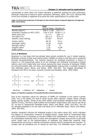 Chapter 2: Jatropha and its applications
comparable to other plant oils makes Jatropha a potential material for fuel production,
although measures to reduce it seem necessary (Akintayo, 2004, 307-310). German PPO
norms are included in Appendix B to show the other specifications to comply with.

Table 2-5 Some fuel properties of Jatropha oil and mineral diesel compared (Agarwal and Agarwal,
2007, 2314-2323).


Parameter                                Fuel
                                         Mineral diesel Jatropha oil
Density (kg/m3)                           840 ± 1.732     917 ± 1
Kinematic viscosity at 40°C (cST)         2.44 ± 0.27 35.98 ± 1.3
Flash point (°C)                             71 ± 3       229 ± 4
Fire point (°C)                             103 ± 3       274 ± 3
Calorific value (MJ/kg)                     45.343         39.071
Carbon (wt%)                                  80.33           76.11
Hydrogen (wt%)                                12.36           10.52
Nitrogen (wt%)                                 1.76             0
Oxygen (wt%)                                   1.19           11.06
Sulfer (wt%)                                   0.25             0

2.3.1.2 Biodiesel
Biodiesel is a fuel type that has already been proven suitable for use in diesel engines.
Biodiesel consists of fatty acid methyl esters (FAMEs) of seed oil and fats and is produced
through transesterification. The reaction equation for biodiesel production is shown in
Figure 2-2. The triglyceride esters of oil are changed into methanol monoesters (methyl
esters), each with single fatty acid chains causing the lower viscosity of biodiesel. FAMEs
are environmentally safe, non-toxic and biodegradable making them a suitable transport
fuel (Mohibbe Azam, Waris, and Nahar, 2005, 293-302). The biggest advantage of
biodiesel over PPO is its lower viscosity (Knothe and Steidley, 2005, 1059-1065).




Figure 2-2 Reaction equation of transesterification (www.biofuel.be)

One of the important values for selection of FAMEs for biodiesel is the cetane number
(CN). This is the ability of a fuel to ignite quickly after injection. Higher values indicate
better ignition quality. Some of the most widely used biodiesel standards from the USA
(ASTM D 6751), Germany (DIN 51606) and European Organization (EN 14214) set CN at
47, 49 and 51 respectively (Mohibbe Azam, Waris, and Nahar, 2005, 293-302). The CN
for Jatropha biodiesel is on the high end being 52.31 (Mohibbe Azam, Waris, and Nahar,
2005, 293-302).

Another important criterion for biodiesel quality is the iodine value (IV), which indicates
the degree of unsaturation (amount of double bonds). Some level of unsaturated fatty
acid components is necessary to prevent FAMEs from solidification. However at too high
IV unsaturated molecules start to react with atmospheric oxygen and convert to peroxide
which might lead to the polymerization of biodiesel into plastic-like material. High
temperatures occurring in internal combustion engines tend to accelerate this process. To
comply with all standards the IV should be less than 115 (Mohibbe Azam, Waris, and




                                                                                           9
Screw-pressing of Jatropha seeds for fuelling purposes in less developed countries
 
