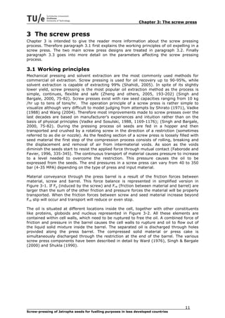 Chapter 3: The screw press


3 The screw press
Chapter 3 is intended to give the reader more information about the screw pressing
process. Therefore paragraph 3.1 first explains the working principles of oil expelling in a
screw press. The two main screw press designs are treated in paragraph 3.2. Finally
paragraph 3.3 goes into more detail on the parameters affecting the screw pressing
process.

3.1 Working principles
Mechanical pressing and solvent extraction are the most commonly used methods for
commercial oil extraction. Screw pressing is used for oil recovery up to 90-95%, while
solvent extraction is capable of extracting 99% (Shahidi, 2005). In spite of its slightly
lower yield, screw pressing is the most popular oil extraction method as the process is
simple, continues, flexible and safe (Zheng and others, 2005, 193-202) (Singh and
Bargale, 2000, 75-82). Screw presses exist with raw seed capacities ranging from 10 kg
/hr up to tens of tons/hr. The operation principle of a screw press is rather simple to
visualize although very difficult to model judging from attempts by Shirato (1971), Vadke
(1988) and Wang (2004). Therefore most improvements made to screw presses over the
last decades are based on manufacturer’s experiences and intuition rather than on the
basis of physical principles (Vadke and Sosulski, 1988, 1169-1176); (Singh and Bargale,
2000, 75-82). During the pressing process oil seeds are fed in a hopper and then
transported and crushed by a rotating screw in the direction of a restriction (sometimes
referred to as die or nozzle). As the feeding section of a screw press is loosely filled with
seed material the first step of the compression process consists of rolling, breaking and
the displacement and removal of air from intermaterial voids. As soon as the voids
diminish the seeds start to resist the applied force through mutual contact (Faborode and
Favier, 1996, 335-345). The continuous transport of material causes pressure to increase
to a level needed to overcome the restriction. This pressure causes the oil to be
expressed from the seeds. The end pressures in a screw press can vary from 40 to 350
bar (4-35 MPA) depending on the type of press and input material.

Material conveyance through the press barrel is a result of the friction forces between
material, screw and barrel. This force balance is represented in simplified version in
Figure 3-1. If Fp (induced by the screw) and Fr4 (friction between material and barrel) are
larger than the sum of the other friction and pressure forces the material will be properly
transported. When the friction forces between screw and seed material increase beyond
Fr4 slip will occur and transport will reduce or even stop.

The oil is situated at different locations inside the cell, together with other constituents
like proteins, globoids and nucleus represented in Figure 3-2. All these elements are
contained within cell walls, which need to be ruptured to free the oil. A combined force of
friction and pressure in the barrel causes the cell walls to rupture and oil to flow out of
the liquid solid mixture inside the barrel. The separated oil is discharged through holes
provided along the press barrel. The compressed solid material or press cake is
simultaneously discharged through the restriction at the end of the barrel. The various
screw press components have been described in detail by Ward (1976), Singh & Bargale
(2000) and Shukla (1990).




                                                                                     11
Screw-pressing of Jatropha seeds for fuelling purposes in less developed countries
 