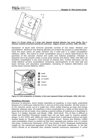 Chapter 3: The screw press




Figure 3-1 Forces acting on a press cake element situated between two worm shafts. The x-
direction indicates movement towards the restriction. (Eggers, Broeck, and Stein, 2006, 494-499)

Expression of liquid solid mixtures generally consists of two steps: filtration and
consolidation. Whenever free flowing particles are present the process is called filtration.
From the point where all solids combine into a solid bed it is called consolidation
(Willems, 2007). The extent to which consolidation occurs is mainly determined by the
geometry of the extruder channel and outlet and material properties. Filtration is
expected not to be present inside a screw press (Venter and others, 2006, 350-358) and
therefore consolidation is the main process of interest here. Further distinction can be
made between primary consolidation comprising rearrangement of the solid bed and
liquid removal, and secondary consolidation consisting of material deformation and
further liquid removal (Willems, 2007).




Figure 3-2 Cell composition of oilseeds, in this case rapeseed (Singh and Bargale, 1990, 106-110).


Modelling attempts
Extrusion of polymers, which closely resembles oil expelling, is more easily understood
because of a continuous material flow in and out of the press chamber. All that comes in
at the entrance comes out at a single exit, which makes drawing up mass and energy
balances relatively easy. Oil expelling is more complicated as a radial oil flow leaves the
press barrel at the oil outlet, thus creating a second outflow of material as is illustrated in
Figure 3-3 (Vadke, Sosulski, and Shook, 1988, 1610-1616). This oil flow is difficult to
model and therefore theoretical models have not yet been used to improve expeller
design. In the 1970’s and 1980’s the flow of liquid from a solid-liquid mixture has been
studied based on Terzaghi’s (1943) consolidation theory. Mrema and McNulty (1985)
used consolidation theory to predict oil flow from rapeseed and cashew nuts in a piston
ram-press. Furthermore Körmendy (1974) and Shirato (1971) developed mathematical
models for the mechanical separation of liquid from clay-water substances. In the late
1970’s Shirato et al extended their analysis towards continuous expression in screw



                                                                                            12
Screw-pressing of Jatropha seeds for fuelling purposes in less developed countries
 