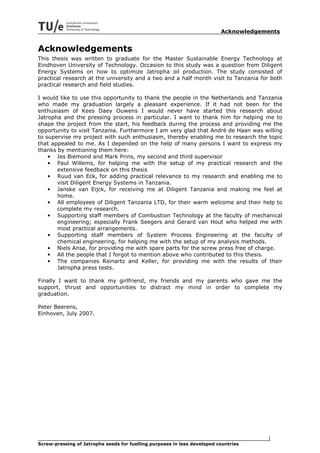 Acknowledgements


Acknowledgements
This thesis was written to graduate for the Master Sustainable Energy Technology at
Eindhoven University of Technology. Occasion to this study was a question from Diligent
Energy Systems on how to optimize Jatropha oil production. The study consisted of
practical research at the university and a two and a half month visit to Tanzania for both
practical research and field studies.

I would like to use this opportunity to thank the people in the Netherlands and Tanzania
who made my graduation largely a pleasant experience. If it had not been for the
enthusiasm of Kees Daey Ouwens I would never have started this research about
Jatropha and the pressing process in particular. I want to thank him for helping me to
shape the project from the start, his feedback during the process and providing me the
opportunity to visit Tanzania. Furthermore I am very glad that André de Haan was willing
to supervise my project with such enthusiasm, thereby enabling me to research the topic
that appealed to me. As I depended on the help of many persons I want to express my
thanks by mentioning them here:
    • Ies Biemond and Mark Prins, my second and third supervisor
    • Paul Willems, for helping me with the setup of my practical research and the
       extensive feedback on this thesis
    • Ruud van Eck, for adding practical relevance to my research and enabling me to
       visit Diligent Energy Systems in Tanzania.
    • Janske van Eijck, for receiving me at Diligent Tanzania and making me feel at
       home.
    • All employees of Diligent Tanzania LTD, for their warm welcome and their help to
       complete my research.
    • Supporting staff members of Combustion Technology at the faculty of mechanical
       engineering; especially Frank Seegers and Gerard van Hout who helped me with
       most practical arrangements.
    • Supporting staff members of System Process Engineering at the faculty of
       chemical engineering, for helping me with the setup of my analysis methods.
    • Niels Ansø, for providing me with spare parts for the screw press free of charge.
    • All the people that I forgot to mention above who contributed to this thesis.
    • The companies Reinartz and Keller, for providing me with the results of their
       Jatropha press tests.

Finally I want to thank my girlfriend, my friends and my parents who gave me the
support, thrust and opportunities to distract my mind in order to complete my
graduation.

Peter Beerens,
Einhoven, July 2007.




                                                                                      i
Screw-pressing of Jatropha seeds for fuelling purposes in less developed countries
 