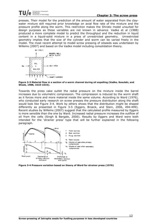 Chapter 3: The screw press
presses. Their model for the prediction of the amount of water separated from the clay-
water mixture still required prior knowledge on axial flow rate of the mixture and the
pressure profile along the worm. This restriction makes the Shirato model unsuited for
design purposes as these variables are not known in advance. Vadke et al (1988)
produced a more complete model to predict the throughput and the reduction in liquid
content in a liquid-solid mixture in a press of unrestricted geometry. Unrestricted
geometry implies that the size of the cylinder and worm can be varied freely in the
model. The most recent attempt to model screw pressing of oilseeds was undertaken by
Willems (2007) and based on the Vadke model including consolidation theory.




Figure 3-3 Material flow in a section of a worm channel during oil expelling (Vadke, Sosulski, and
Shook, 1988, 1610-1616).

Towards the press cake outlet the radial pressure on the mixture inside the barrel
increases due to volumetric compression. The compression is induced by the worm shaft
as it forces more and more material inside the same volume. According to Ward (1976),
who conducted early research on screw presses the pressure distribution along the shaft
would look like Figure 3-4. Work by others shows that the distribution might be shaped
differently as presented in Figure 3-5 (Eggers, Broeck, and Stein, 2006, 494-499).
Recent studies by Willems (2007) suggest that the calculated profile measured by Eggers
is more sensible than the one by Ward. Increased radial pressure increases the outflow of
oil from the cells (Singh & Bargale, 2000). Results by Eggers and Ward were both
intended for the ‘strainer press’ type that will be further explained in the following
paragraph.




Figure 3-4 Pressure variation based on theory of Ward for strainer press (1976)




                                                                                             13
Screw-pressing of Jatropha seeds for fuelling purposes in less developed countries
 
