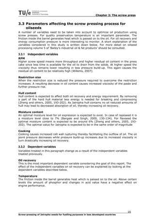 Chapter 3: The screw press


3.3 Parameters affecting the screw pressing process for
    oilseeds
A number of variables need to be taken into account to optimize oil production using
screw presses. For quality preservation temperature is an important parameter. The
friction inside the barrel generates heat which is passed on to the oil. For oil recovery and
energy consumption pressure is more interesting to monitor. A short explanation of the
variables considered in this study is written down below. For more detail on oilseed
processing volume 5 of ‘Bailey’s industrial oil & fat products’ should be consulted.

3.3.1   Independent variables
RPM
Higher screw speed means more throughput and higher residual oil content in the press
cake since less time is available for the oil to drain from the solids. At higher speed the
viscosity thus remains lower resulting in less pressure build-up. This again causes the
residual oil content to be relatively high (Willems, 2007).

Restriction size
When the restriction size is reduced the pressure required to overcome the restriction
increases. A resulting decrease in oil content causes increased viscosity of the paste and
further pressure rise.

Hull content
Hull content is expected to affect both oil recovery and energy requirement. By removing
a part of the hard hull material less energy is needed for breaking and compressing
(Zheng and others, 2005, 193-202). As Jatropha hull contains no oil reduced amounts of
hull may lead to decreased absorption of oil, thereby increasing oil recovery.

Moisture content
An optimal moisture level for oil expression is expected to exist. In case of rapeseed it is
a moisture level close to 7% (Bargale and Singh, 2000, 130-134). For flaxseed the
optimal moisture content is expected to be around 6% (Zheng and others, 2005, 193-
202). The optimal value for Jatropha is expected to be in the same order of magnitude

Cooking
Cooking causes increased cell wall rupturing thereby facilitating the outflow of oil. The oil
point pressure decreases while pressure build-up increases due to increased viscosity in
turn drastically increasing oil recovery.

3.3.2   Dependent variables
Variables treated in this paragraph change as a result of the independent variables
treated previously.

Oil recovery
This is the most important dependent variable considering the goal of this report. The
effect of the independent variables on oil recovery can be explained by looking at the
dependent variables described below.

Temperature
The friction inside the barrel generates heat which is passed on to the oil. Above certain
levels the amount of phosphor and changes in acid value have a negative effect on
engine performance.




                                                                                      16
Screw-pressing of Jatropha seeds for fuelling purposes in less developed countries
 