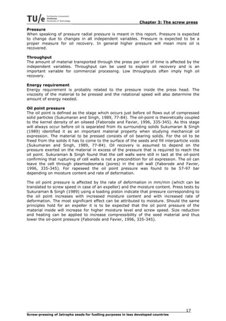 Chapter 3: The screw press
Pressure
When speaking of pressure radial pressure is meant in this report. Pressure is expected
to change due to changes in all independent variables. Pressure is expected to be a
proper measure for oil recovery. In general higher pressure will mean more oil is
recovered.

Throughput
The amount of material transported through the press per unit of time is affected by the
independent variables. Throughput can be used to explain oil recovery and is an
important variable for commercial processing. Low throughputs often imply high oil
recovery.

Energy requirement
Energy requirement is probably related to the pressure inside the press head. The
viscosity of the material to be pressed and the rotational speed will also determine the
amount of energy needed.

Oil point pressure
The oil point is defined as the stage which occurs just before oil flows out of compressed
solid particles (Sukumaran and Singh, 1989, 77-84). The oil-point is theoretically coupled
to the kernel density of an oilseed (Faborode and Favier, 1996, 335-345). As this stage
will always occur before oil is separated from its surrounding solids Sukumaran & Singh
(1989) identified it as an important material property when studying mechanical oil
expression. The material to be pressed consists of oil bearing solids. For the oil to be
freed from the solids it has to come to the surface of the seeds and fill interparticle voids
(Sukumaran and Singh, 1989, 77-84). Oil recovery is assumed to depend on the
pressure exerted on the material in excess of the pressure that is required to reach the
oil point. Sukuraman & Singh found that the cell walls were still in tact at the oil-point
confirming that rupturing of cell walls is not a precondition for oil expression. The oil can
leave the cell through plasmodesmata (pores) in the cell wall (Faborode and Favier,
1996, 335-345). For rapeseed the oil point pressure was found to be 57-97 bar
depending on moisture content and rate of deformation.

The oil point pressure is affected by the rate of deformation in mm/min (which can be
translated to screw speed in case of an expeller) and the moisture content. Press tests by
Sukuraman & Singh (1989) using a loading piston indicate that pressure corresponding to
the oil point increases with increased moisture content and with increased rate of
deformation. The most significant effect can be attributed to moisture. Should the same
principles hold for an expeller it is to be expected that the oil point pressure of the
material inside will increase for higher moisture level and screw speed. Size reduction
and heating can be applied to increase compressibility of the seed material and thus
lower the oil-point pressure (Faborode and Favier, 1996, 335-345).




                                                                                     17
Screw-pressing of Jatropha seeds for fuelling purposes in less developed countries
 