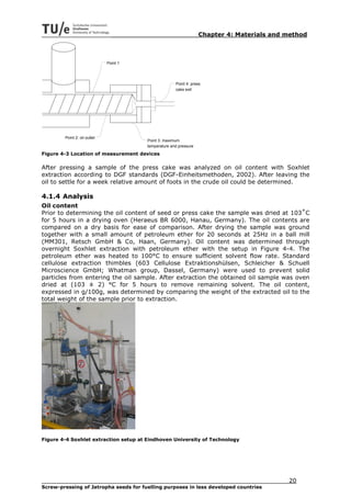 Chapter 4: Materials and method



                              Point 1




                                                      Point 4: press
                                                      cake exit




        Point 2: oil outlet
                                        Point 3: maximum
                                        temperature and pressure

Figure 4-3 Location of measurement devices

After pressing a sample of the press cake was analyzed on oil content with Soxhlet
extraction according to DGF standards (DGF-Einheitsmethoden, 2002). After leaving the
oil to settle for a week relative amount of foots in the crude oil could be determined.

4.1.4 Analysis
Oil content
Prior to determining the oil content of seed or press cake the sample was dried at 103˚C
for 5 hours in a drying oven (Heraeus BR 6000, Hanau, Germany). The oil contents are
compared on a dry basis for ease of comparison. After drying the sample was ground
together with a small amount of petroleum ether for 20 seconds at 25Hz in a ball mill
(MM301, Retsch GmbH & Co, Haan, Germany). Oil content was determined through
overnight Soxhlet extraction with petroleum ether with the setup in Figure 4-4. The
petroleum ether was heated to 100°C to ensure sufficient solvent flow rate. Standard
cellulose extraction thimbles (603 Cellulose Extraktionshülsen, Schleicher & Schuell
Microscience GmbH; Whatman group, Dassel, Germany) were used to prevent solid
particles from entering the oil sample. After extraction the obtained oil sample was oven
dried at (103 ± 2) °C for 5 hours to remove remaining solvent. The oil content,
expressed in g/100g, was determined by comparing the weight of the extracted oil to the
total weight of the sample prior to extraction.




Figure 4-4 Soxhlet extraction setup at Eindhoven University of Technology




                                                                                            20
Screw-pressing of Jatropha seeds for fuelling purposes in less developed countries
 